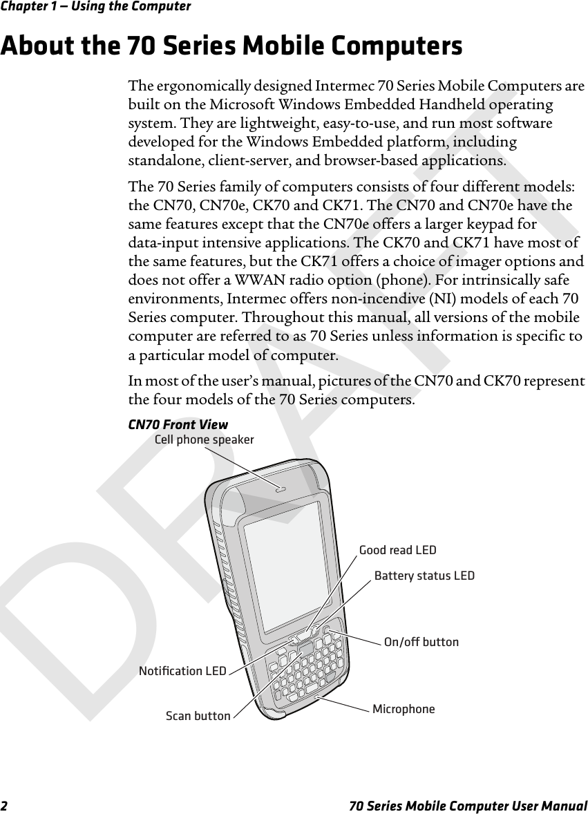 Chapter 1 — Using the Computer2 70 Series Mobile Computer User ManualAbout the 70 Series Mobile ComputersThe ergonomically designed Intermec 70 Series Mobile Computers are built on the Microsoft Windows Embedded Handheld operating system. They are lightweight, easy-to-use, and run most software developed for the Windows Embedded platform, including standalone, client-server, and browser-based applications.The 70 Series family of computers consists of four different models: the CN70, CN70e, CK70 and CK71. The CN70 and CN70e have the same features except that the CN70e offers a larger keypad for data-input intensive applications. The CK70 and CK71 have most of the same features, but the CK71 offers a choice of imager options and does not offer a WWAN radio option (phone). For intrinsically safe environments, Intermec offers non-incendive (NI) models of each 70 Series computer. Throughout this manual, all versions of the mobile computer are referred to as 70 Series unless information is specific to a particular model of computer.In most of the user’s manual, pictures of the CN70 and CK70 represent the four models of the 70 Series computers. CN70 Front ViewScan buttonOn/o buttonMicrophoneCell phone speakerNotiﬁcation LEDGood read LEDBattery status LEDDRAFT
