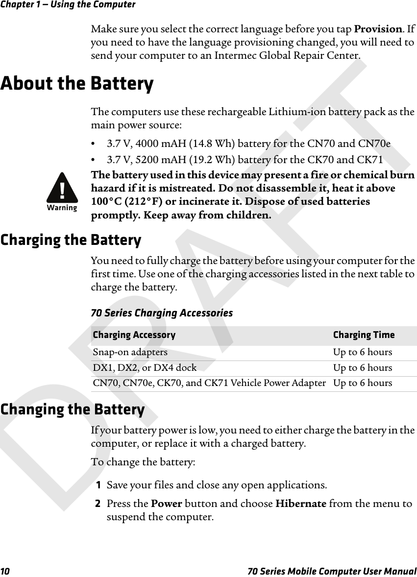 Chapter 1 — Using the Computer10 70 Series Mobile Computer User ManualMake sure you select the correct language before you tap Provision. If you need to have the language provisioning changed, you will need to send your computer to an Intermec Global Repair Center.About the BatteryThe computers use these rechargeable Lithium-ion battery pack as the main power source:•3.7 V, 4000 mAH (14.8 Wh) battery for the CN70 and CN70e•3.7 V, 5200 mAH (19.2 Wh) battery for the CK70 and CK71Charging the BatteryYou need to fully charge the battery before using your computer for the first time. Use one of the charging accessories listed in the next table to charge the battery.70 Series Charging AccessoriesChanging the BatteryIf your battery power is low, you need to either charge the battery in the computer, or replace it with a charged battery. To change the battery:1Save your files and close any open applications.2Press the Power button and choose Hibernate from the menu to suspend the computer.The battery used in this device may present a fire or chemical burn hazard if it is mistreated. Do not disassemble it, heat it above 100°C (212°F) or incinerate it. Dispose of used batteries promptly. Keep away from children.Charging Accessory Charging TimeSnap-on adapters Up to 6 hoursDX1, DX2, or DX4 dock  Up to 6 hoursCN70, CN70e, CK70, and CK71 Vehicle Power Adapter Up to 6 hoursDRAFT