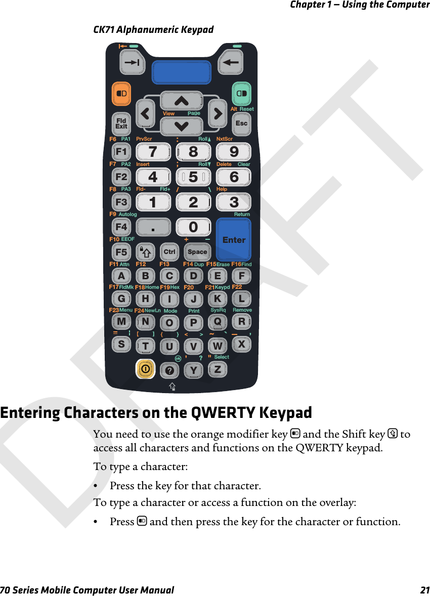 Chapter 1 — Using the Computer70 Series Mobile Computer User Manual 21CK71 Alphanumeric KeypadEntering Characters on the QWERTY KeypadYou need to use the orange modifier key b and the Shift key y to access all characters and functions on the QWERTY keypad. To type a character:•Press the key for that character. To type a character or access a function on the overlay:•Press b and then press the key for the character or function.FldExit0564897312F1F2F3F4F5 Ctrl SpaceEnterEscAEFGHIJKLMNOPQRSTUVWXYZBCDF13 F14F11 F12 F15 F16F19 F20F17 F18F23 F24F21 F22ReturnNxtScrAltPrvScr RollFld+Fld-Roll ClearResetErase FindDupAttnEEOFAutologKeypdHexHomeFldMkRemovePrintSelectModeNewLnMenu?SysRqPA1PA2PA3F6F7F8F9F10DeleteHelpInsertView PageDRAFT