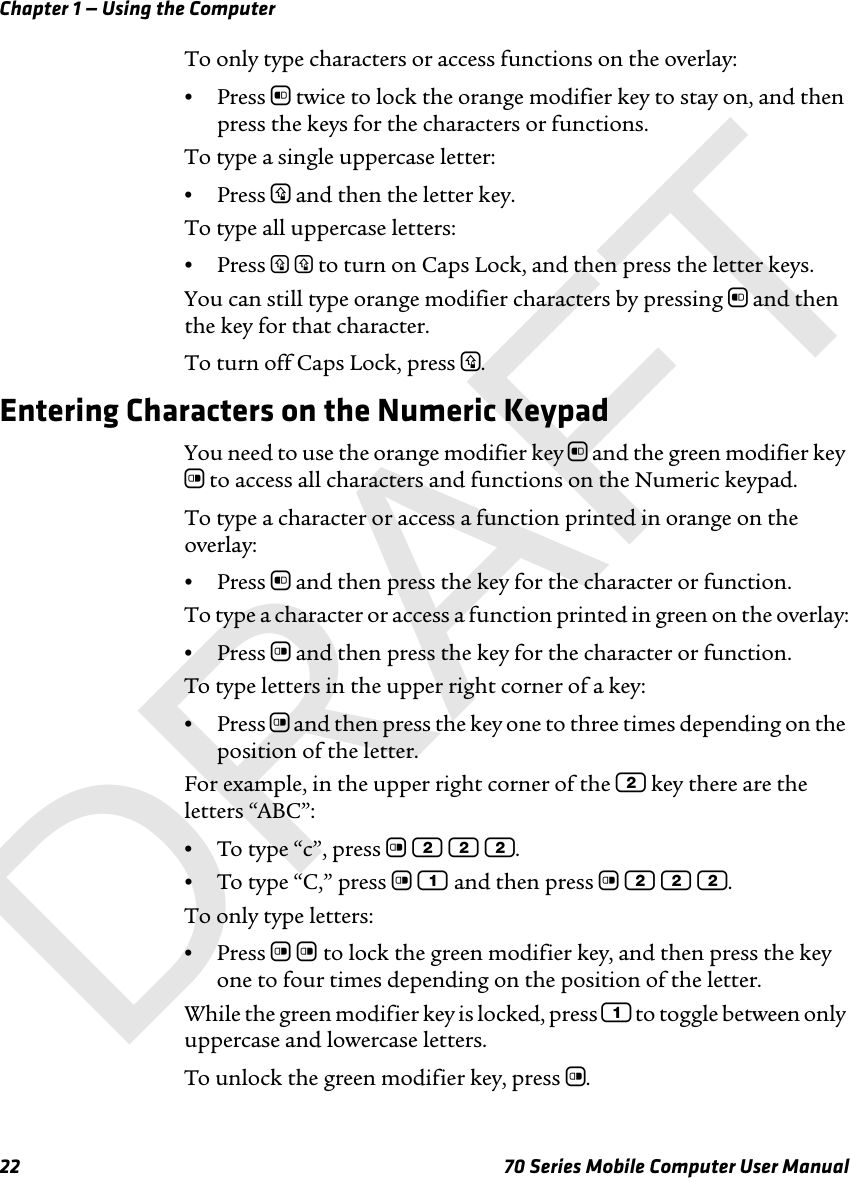 Chapter 1 — Using the Computer22 70 Series Mobile Computer User ManualTo only type characters or access functions on the overlay:•Press b twice to lock the orange modifier key to stay on, and then press the keys for the characters or functions.To type a single uppercase letter:•Press y and then the letter key.To type all uppercase letters:•Press y y to turn on Caps Lock, and then press the letter keys.You can still type orange modifier characters by pressing b and then the key for that character. To turn off Caps Lock, press y.Entering Characters on the Numeric KeypadYou need to use the orange modifier key b and the green modifier key c to access all characters and functions on the Numeric keypad. To type a character or access a function printed in orange on the overlay:•Press b and then press the key for the character or function.To type a character or access a function printed in green on the overlay:•Press c and then press the key for the character or function.To type letters in the upper right corner of a key:•Press c and then press the key one to three times depending on the position of the letter.For example, in the upper right corner of the 2 key there are the letters “ABC”:•To type “c”, press c 2 2 2.•To type “C,” press c 1 and then press c 2 2 2.To only type letters:•Press c c to lock the green modifier key, and then press the key one to four times depending on the position of the letter.While the green modifier key is locked, press 1 to toggle between only uppercase and lowercase letters.To unlock the green modifier key, press c.DRAFT