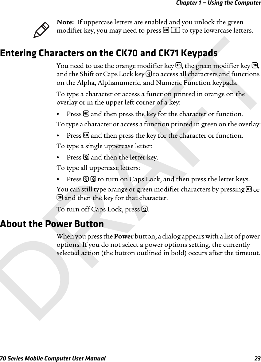 Chapter 1 — Using the Computer70 Series Mobile Computer User Manual 23Entering Characters on the CK70 and CK71 KeypadsYou need to use the orange modifier key b, the green modifier key c, and the Shift or Caps Lock key y to access all characters and functions on the Alpha, Alphanumeric, and Numeric Function keypads. To type a character or access a function printed in orange on the overlay or in the upper left corner of a key:•Press b and then press the key for the character or function.To type a character or access a function printed in green on the overlay:•Press c and then press the key for the character or function.To type a single uppercase letter:•Press y and then the letter key.To type all uppercase letters:•Press y y to turn on Caps Lock, and then press the letter keys.You can still type orange or green modifier characters by pressing b or c and then the key for that character. To turn off Caps Lock, press y.About the Power ButtonWhen you press the Power button, a dialog appears with a list of power options. If you do not select a power options setting, the currently selected action (the button outlined in bold) occurs after the timeout.Note:  If uppercase letters are enabled and you unlock the green modifier key, you may need to press c 1 to type lowercase letters. DRAFT