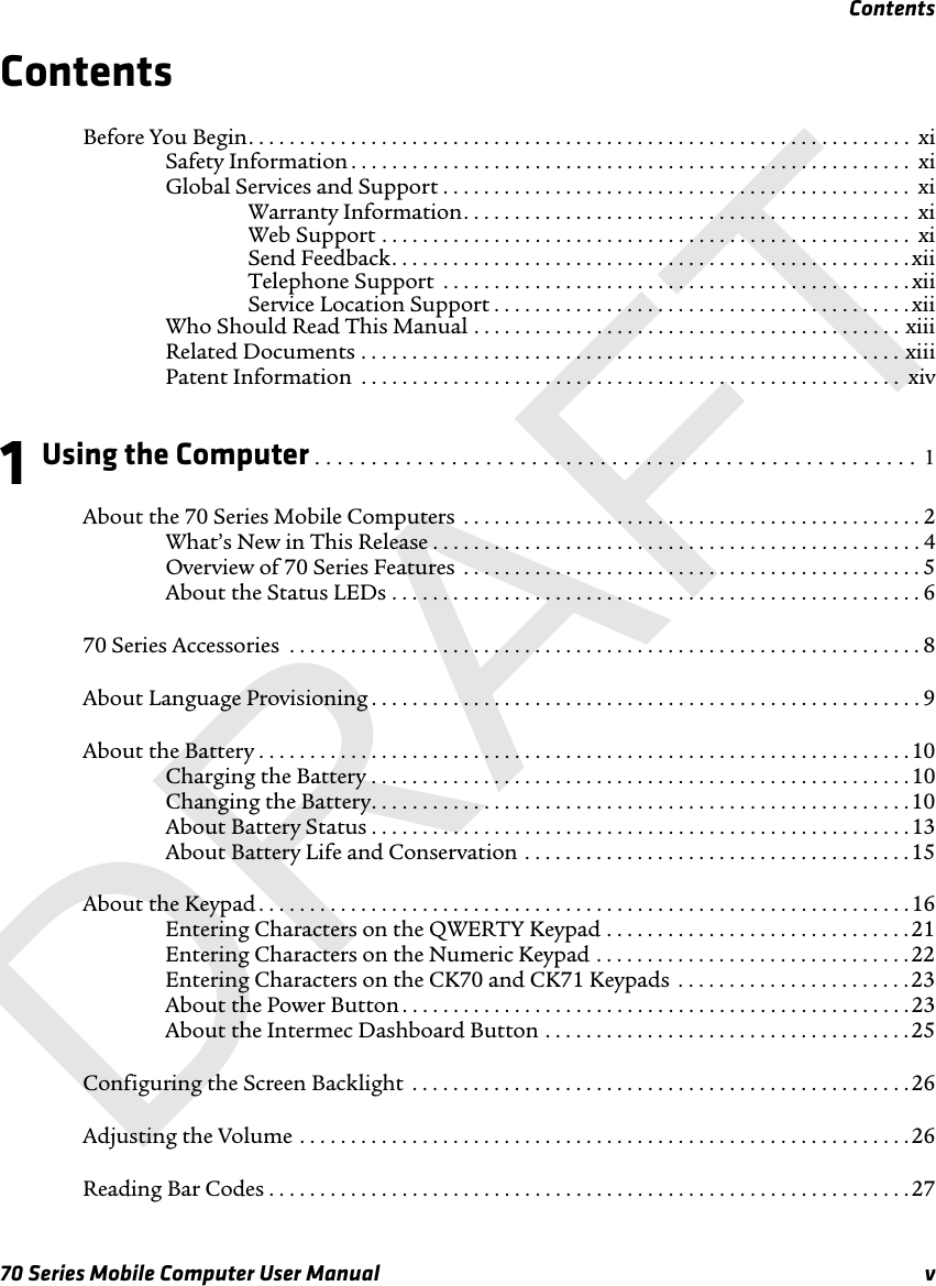 Contents70 Series Mobile Computer User Manual vContentsBefore You Begin. . . . . . . . . . . . . . . . . . . . . . . . . . . . . . . . . . . . . . . . . . . . . . . . . . . . . . . . . . . . . . . . .  xiSafety Information . . . . . . . . . . . . . . . . . . . . . . . . . . . . . . . . . . . . . . . . . . . . . . . . . . . . . . . xiGlobal Services and Support . . . . . . . . . . . . . . . . . . . . . . . . . . . . . . . . . . . . . . . . . . . . . .  xiWarranty Information. . . . . . . . . . . . . . . . . . . . . . . . . . . . . . . . . . . . . . . . . . . .  xiWeb Support . . . . . . . . . . . . . . . . . . . . . . . . . . . . . . . . . . . . . . . . . . . . . . . . . . . .  xiSend Feedback. . . . . . . . . . . . . . . . . . . . . . . . . . . . . . . . . . . . . . . . . . . . . . . . . . . xiiTelephone Support  . . . . . . . . . . . . . . . . . . . . . . . . . . . . . . . . . . . . . . . . . . . . . . xiiService Location Support . . . . . . . . . . . . . . . . . . . . . . . . . . . . . . . . . . . . . . . . . xiiWho Should Read This Manual . . . . . . . . . . . . . . . . . . . . . . . . . . . . . . . . . . . . . . . . . . xiiiRelated Documents . . . . . . . . . . . . . . . . . . . . . . . . . . . . . . . . . . . . . . . . . . . . . . . . . . . . . xiiiPatent Information  . . . . . . . . . . . . . . . . . . . . . . . . . . . . . . . . . . . . . . . . . . . . . . . . . . . . .  xiv1Using the Computer . . . . . . . . . . . . . . . . . . . . . . . . . . . . . . . . . . . . . . . . . . . . . . . . . . . . .  1About the 70 Series Mobile Computers  . . . . . . . . . . . . . . . . . . . . . . . . . . . . . . . . . . . . . . . . . . . . . 2What’s New in This Release . . . . . . . . . . . . . . . . . . . . . . . . . . . . . . . . . . . . . . . . . . . . . . . . 4Overview of 70 Series Features  . . . . . . . . . . . . . . . . . . . . . . . . . . . . . . . . . . . . . . . . . . . . . 5About the Status LEDs . . . . . . . . . . . . . . . . . . . . . . . . . . . . . . . . . . . . . . . . . . . . . . . . . . . . 670 Series Accessories  . . . . . . . . . . . . . . . . . . . . . . . . . . . . . . . . . . . . . . . . . . . . . . . . . . . . . . . . . . . . . . 8About Language Provisioning . . . . . . . . . . . . . . . . . . . . . . . . . . . . . . . . . . . . . . . . . . . . . . . . . . . . . . 9About the Battery . . . . . . . . . . . . . . . . . . . . . . . . . . . . . . . . . . . . . . . . . . . . . . . . . . . . . . . . . . . . . . . . 10Charging the Battery . . . . . . . . . . . . . . . . . . . . . . . . . . . . . . . . . . . . . . . . . . . . . . . . . . . . . 10Changing the Battery. . . . . . . . . . . . . . . . . . . . . . . . . . . . . . . . . . . . . . . . . . . . . . . . . . . . .10About Battery Status . . . . . . . . . . . . . . . . . . . . . . . . . . . . . . . . . . . . . . . . . . . . . . . . . . . . . 13About Battery Life and Conservation . . . . . . . . . . . . . . . . . . . . . . . . . . . . . . . . . . . . . .15About the Keypad . . . . . . . . . . . . . . . . . . . . . . . . . . . . . . . . . . . . . . . . . . . . . . . . . . . . . . . . . . . . . . . . 16Entering Characters on the QWERTY Keypad . . . . . . . . . . . . . . . . . . . . . . . . . . . . . . 21Entering Characters on the Numeric Keypad . . . . . . . . . . . . . . . . . . . . . . . . . . . . . . . 22Entering Characters on the CK70 and CK71 Keypads  . . . . . . . . . . . . . . . . . . . . . . . 23About the Power Button . . . . . . . . . . . . . . . . . . . . . . . . . . . . . . . . . . . . . . . . . . . . . . . . . .23About the Intermec Dashboard Button . . . . . . . . . . . . . . . . . . . . . . . . . . . . . . . . . . . .25Configuring the Screen Backlight  . . . . . . . . . . . . . . . . . . . . . . . . . . . . . . . . . . . . . . . . . . . . . . . . .26Adjusting the Volume . . . . . . . . . . . . . . . . . . . . . . . . . . . . . . . . . . . . . . . . . . . . . . . . . . . . . . . . . . . .26Reading Bar Codes . . . . . . . . . . . . . . . . . . . . . . . . . . . . . . . . . . . . . . . . . . . . . . . . . . . . . . . . . . . . . . . 27DRAFT