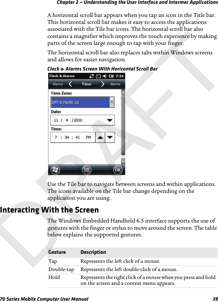 Chapter 2 — Understanding the User Interface and Intermec Applications70 Series Mobile Computer User Manual 39A horizontal scroll bar appears when you tap an icon in the Title bar. This horizontal scroll bar makes it easy to access the applications associated with the Tile bar icons. The horizontal scroll bar also contains a magnifier which improves the touch experience by making parts of the screen large enough to tap with your finger. The horizontal scroll bar also replaces tabs within Windows screens and allows for easier navigation.Clock &amp; Alarms Screen With Horizontal Scroll BarUse the Tile bar to navigate between screens and within applications. The icons available on the Tile bar change depending on the application you are using.Interacting With the ScreenThe Windows Embedded Handheld 6.5 interface supports the use of gestures with the finger or stylus to move around the screen. The table below explains the supported gestures.Gesture DescriptionTap Represents the left click of a mouse.Double-tap Represents the left double-click of a mouse.Hold Represents the right click of a mouse when you press and hold on the screen and a context menu appears.DRAFT