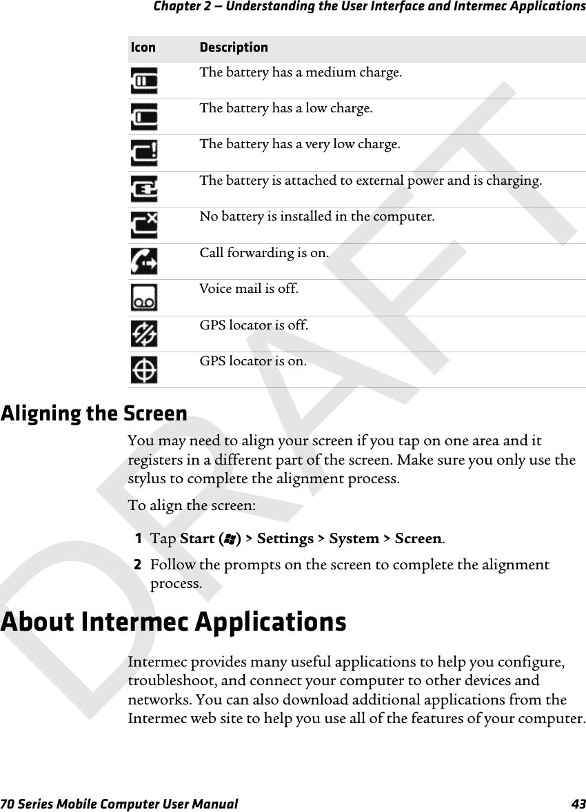 Chapter 2 — Understanding the User Interface and Intermec Applications70 Series Mobile Computer User Manual 43Aligning the ScreenYou may need to align your screen if you tap on one area and it registers in a different part of the screen. Make sure you only use the stylus to complete the alignment process.To align the screen:1Tap Start (t) &gt; Settings &gt; System &gt; Screen.2Follow the prompts on the screen to complete the alignment process.About Intermec ApplicationsIntermec provides many useful applications to help you configure, troubleshoot, and connect your computer to other devices and networks. You can also download additional applications from the Intermec web site to help you use all of the features of your computer.The battery has a medium charge.The battery has a low charge.The battery has a very low charge.The battery is attached to external power and is charging.No battery is installed in the computer.Call forwarding is on.Voice mail is off.GPS locator is off.GPS locator is on.Icon DescriptionDRAFT