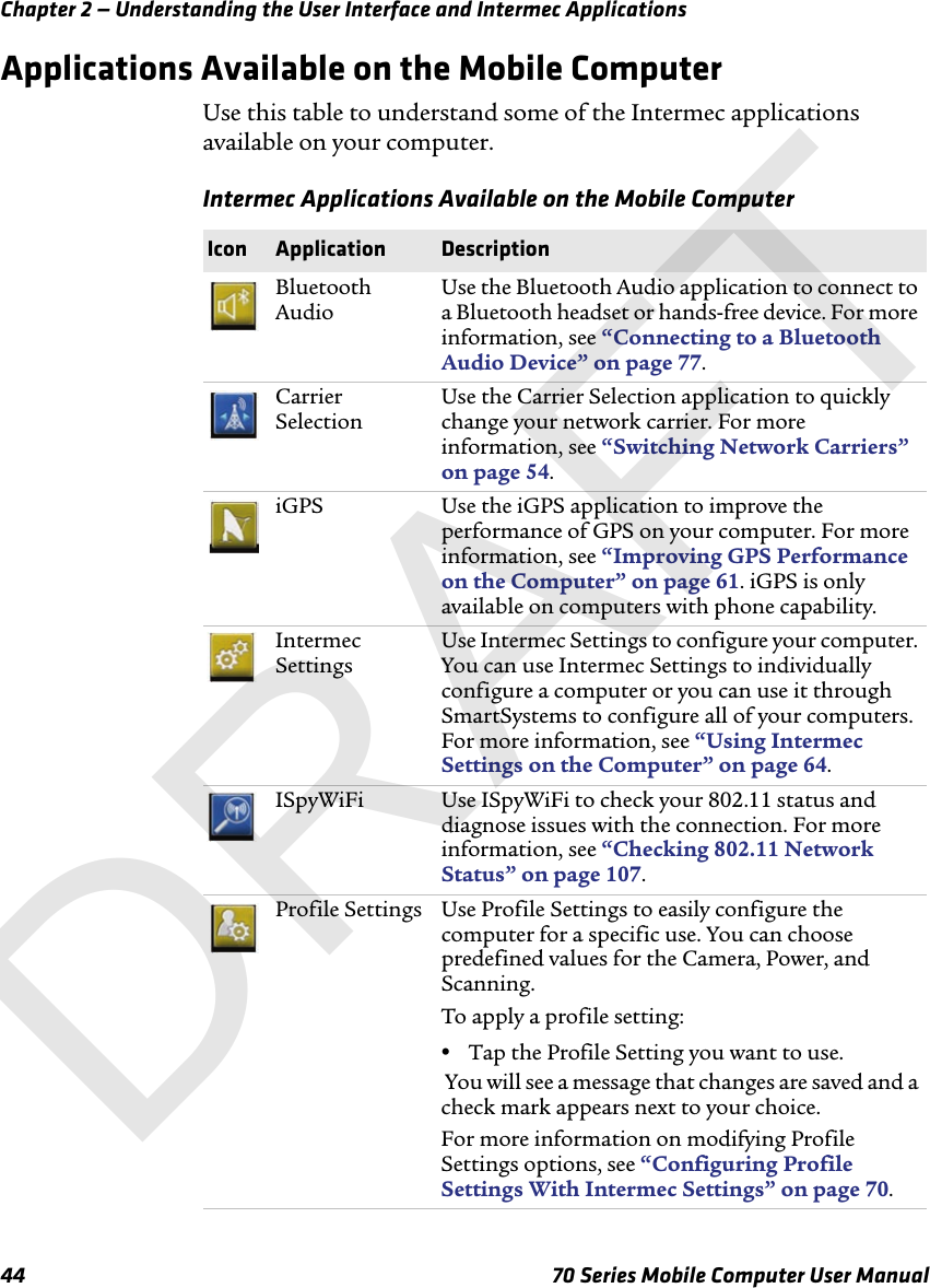 Chapter 2 — Understanding the User Interface and Intermec Applications44 70 Series Mobile Computer User ManualApplications Available on the Mobile ComputerUse this table to understand some of the Intermec applications available on your computer. Intermec Applications Available on the Mobile ComputerIcon Application DescriptionBluetooth AudioUse the Bluetooth Audio application to connect to a Bluetooth headset or hands-free device. For more information, see “Connecting to a Bluetooth Audio Device” on page 77.Carrier SelectionUse the Carrier Selection application to quickly change your network carrier. For more information, see “Switching Network Carriers” on page 54.iGPS Use the iGPS application to improve the performance of GPS on your computer. For more information, see “Improving GPS Performance on the Computer” on page 61. iGPS is only available on computers with phone capability.Intermec SettingsUse Intermec Settings to configure your computer. You can use Intermec Settings to individually configure a computer or you can use it through SmartSystems to configure all of your computers. For more information, see “Using Intermec Settings on the Computer” on page 64.ISpyWiFi Use ISpyWiFi to check your 802.11 status and diagnose issues with the connection. For more information, see “Checking 802.11 Network Status” on page 107.Profile Settings Use Profile Settings to easily configure the computer for a specific use. You can choose predefined values for the Camera, Power, and Scanning. To apply a profile setting:•Tap the Profile Setting you want to use. You will see a message that changes are saved and a check mark appears next to your choice.For more information on modifying Profile Settings options, see “Configuring Profile Settings With Intermec Settings” on page 70.DRAFT