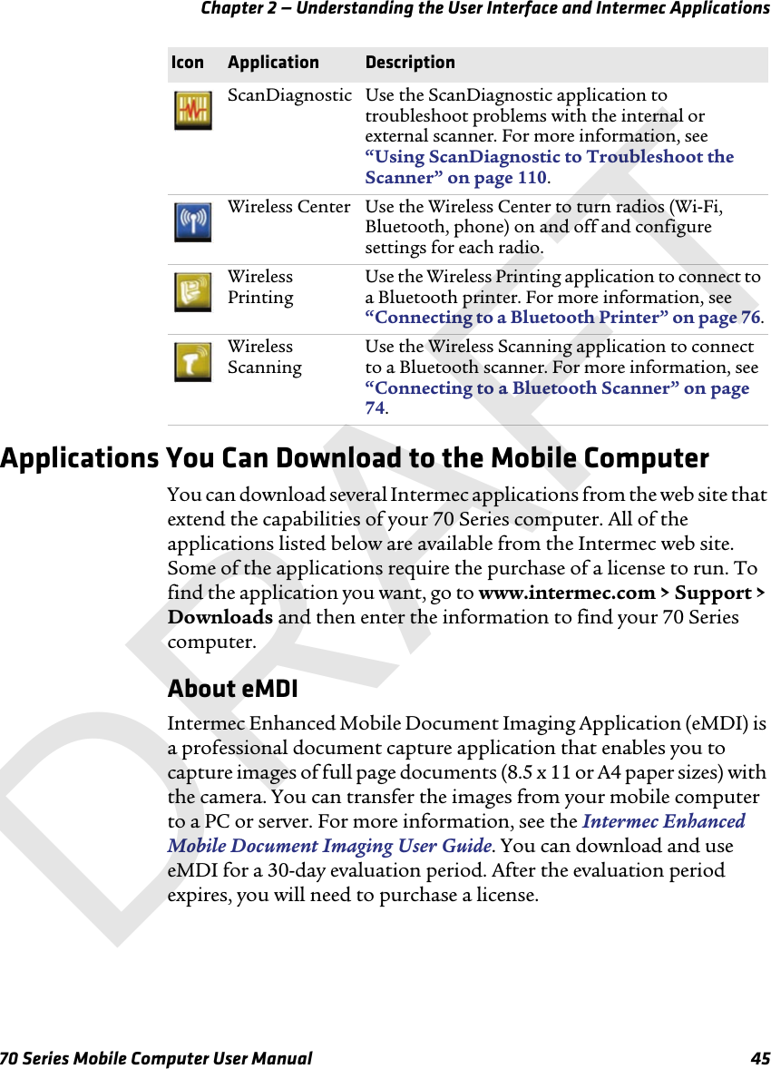 Chapter 2 — Understanding the User Interface and Intermec Applications70 Series Mobile Computer User Manual 45Applications You Can Download to the Mobile ComputerYou can download several Intermec applications from the web site that extend the capabilities of your 70 Series computer. All of the applications listed below are available from the Intermec web site. Some of the applications require the purchase of a license to run. To find the application you want, go to www.intermec.com &gt; Support &gt; Downloads and then enter the information to find your 70 Series computer.About eMDIIntermec Enhanced Mobile Document Imaging Application (eMDI) is a professional document capture application that enables you to capture images of full page documents (8.5 x 11 or A4 paper sizes) with the camera. You can transfer the images from your mobile computer to a PC or server. For more information, see the Intermec Enhanced Mobile Document Imaging User Guide. You can download and use eMDI for a 30-day evaluation period. After the evaluation period expires, you will need to purchase a license.ScanDiagnostic Use the ScanDiagnostic application to troubleshoot problems with the internal or external scanner. For more information, see “Using ScanDiagnostic to Troubleshoot the Scanner” on page 110.Wireless Center Use the Wireless Center to turn radios (Wi-Fi, Bluetooth, phone) on and off and configure settings for each radio.Wireless PrintingUse the Wireless Printing application to connect to a Bluetooth printer. For more information, see “Connecting to a Bluetooth Printer” on page 76.Wireless ScanningUse the Wireless Scanning application to connect to a Bluetooth scanner. For more information, see “Connecting to a Bluetooth Scanner” on page 74.Icon Application DescriptionDRAFT