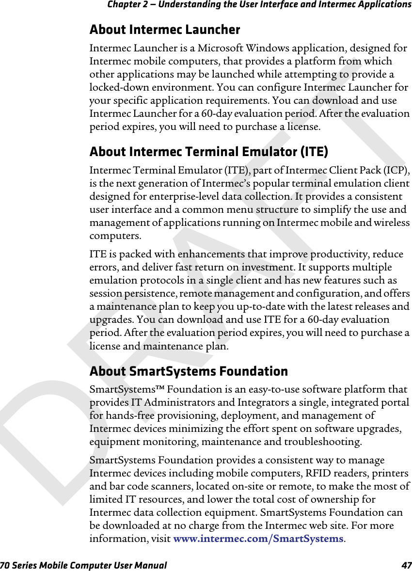 Chapter 2 — Understanding the User Interface and Intermec Applications70 Series Mobile Computer User Manual 47About Intermec LauncherIntermec Launcher is a Microsoft Windows application, designed for Intermec mobile computers, that provides a platform from which other applications may be launched while attempting to provide a locked-down environment. You can configure Intermec Launcher for your specific application requirements. You can download and use Intermec Launcher for a 60-day evaluation period. After the evaluation period expires, you will need to purchase a license.About Intermec Terminal Emulator (ITE)Intermec Terminal Emulator (ITE), part of Intermec Client Pack (ICP), is the next generation of Intermec’s popular terminal emulation client designed for enterprise-level data collection. It provides a consistent user interface and a common menu structure to simplify the use and management of applications running on Intermec mobile and wireless computers. ITE is packed with enhancements that improve productivity, reduce errors, and deliver fast return on investment. It supports multiple emulation protocols in a single client and has new features such as session persistence, remote management and configuration, and offers a maintenance plan to keep you up-to-date with the latest releases and upgrades. You can download and use ITE for a 60-day evaluation period. After the evaluation period expires, you will need to purchase a license and maintenance plan. About SmartSystems FoundationSmartSystems™ Foundation is an easy-to-use software platform that provides IT Administrators and Integrators a single, integrated portal for hands-free provisioning, deployment, and management of Intermec devices minimizing the effort spent on software upgrades, equipment monitoring, maintenance and troubleshooting. SmartSystems Foundation provides a consistent way to manage Intermec devices including mobile computers, RFID readers, printers and bar code scanners, located on-site or remote, to make the most of limited IT resources, and lower the total cost of ownership for Intermec data collection equipment. SmartSystems Foundation can be downloaded at no charge from the Intermec web site. For more information, visit www.intermec.com/SmartSystems. DRAFT