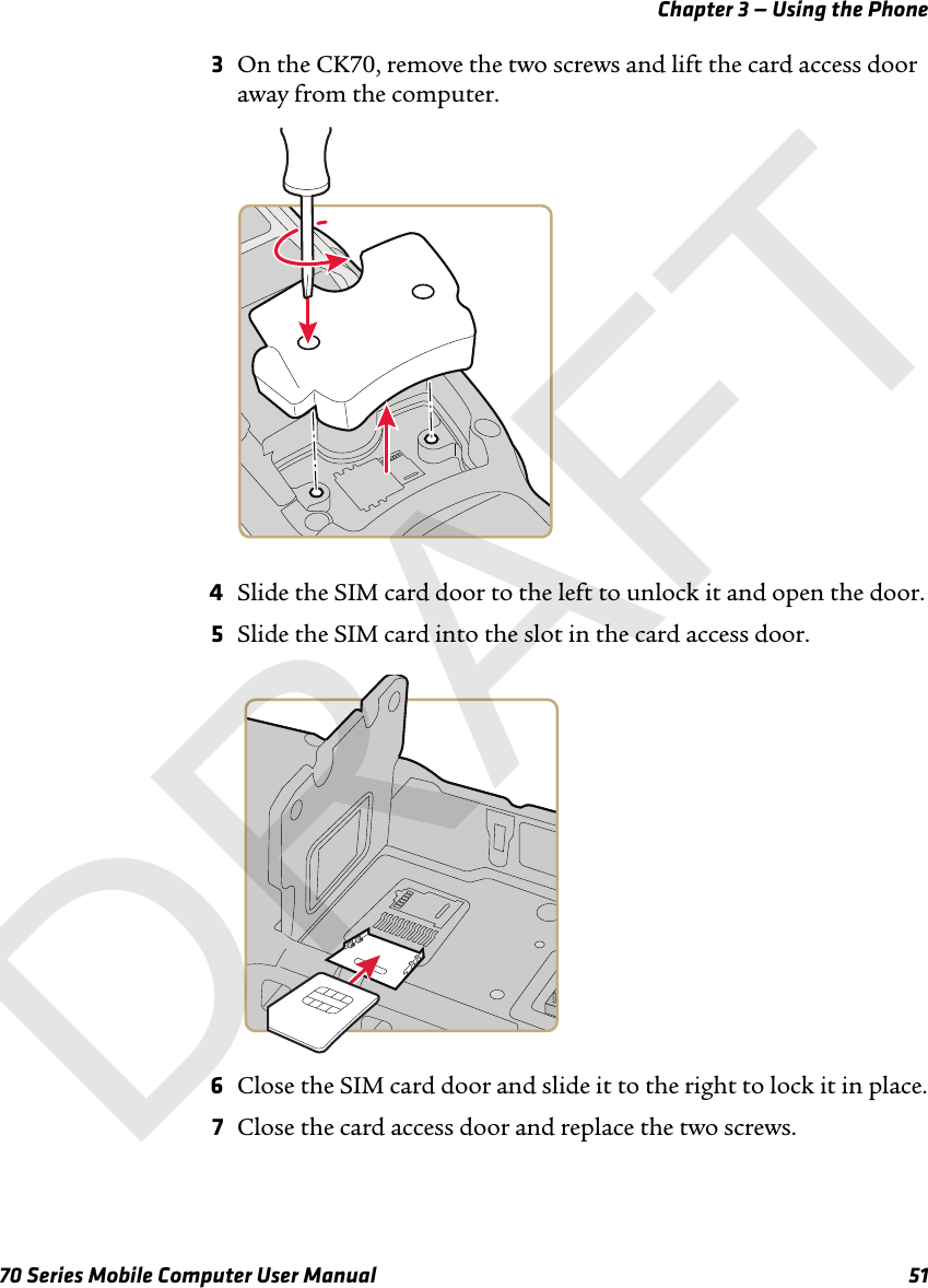 Chapter 3 — Using the Phone70 Series Mobile Computer User Manual 513On the CK70, remove the two screws and lift the card access door away from the computer.4Slide the SIM card door to the left to unlock it and open the door.5Slide the SIM card into the slot in the card access door. 6Close the SIM card door and slide it to the right to lock it in place.7Close the card access door and replace the two screws.DRAFT