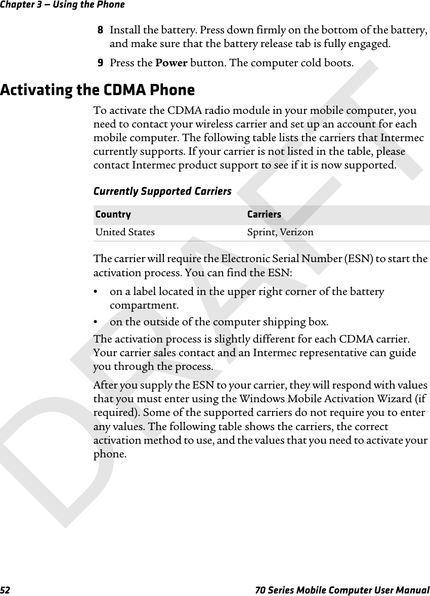 Chapter 3 — Using the Phone52 70 Series Mobile Computer User Manual8Install the battery. Press down firmly on the bottom of the battery, and make sure that the battery release tab is fully engaged.9Press the Power button. The computer cold boots.Activating the CDMA PhoneTo activate the CDMA radio module in your mobile computer, you need to contact your wireless carrier and set up an account for each mobile computer. The following table lists the carriers that Intermec currently supports. If your carrier is not listed in the table, please contact Intermec product support to see if it is now supported.Currently Supported CarriersThe carrier will require the Electronic Serial Number (ESN) to start the activation process. You can find the ESN:•on a label located in the upper right corner of the battery compartment.•on the outside of the computer shipping box.The activation process is slightly different for each CDMA carrier. Your carrier sales contact and an Intermec representative can guide you through the process.After you supply the ESN to your carrier, they will respond with values that you must enter using the Windows Mobile Activation Wizard (if required). Some of the supported carriers do not require you to enter any values. The following table shows the carriers, the correct activation method to use, and the values that you need to activate your phone.Country CarriersUnited States Sprint, VerizonDRAFT