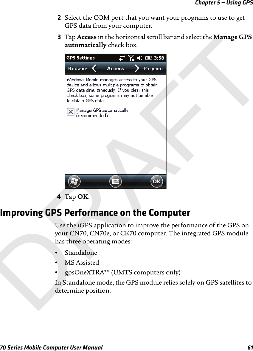 Chapter 5 — Using GPS70 Series Mobile Computer User Manual 612Select the COM port that you want your programs to use to get GPS data from your computer. 3Tap Access in the horizontal scroll bar and select the Manage GPS automatically check box.4Tap OK.Improving GPS Performance on the ComputerUse the iGPS application to improve the performance of the GPS on your CN70, CN70e, or CK70 computer. The integrated GPS module has three operating modes:•Standalone•MS Assisted•gpsOneXTRA™ (UMTS computers only)In Standalone mode, the GPS module relies solely on GPS satellites to determine position.DRAFT