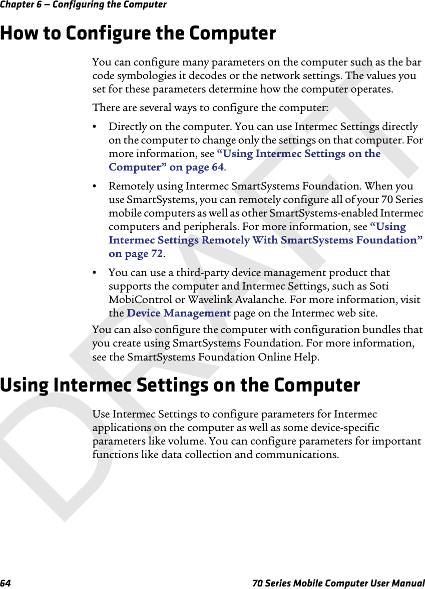 Chapter 6 — Configuring the Computer64 70 Series Mobile Computer User ManualHow to Configure the ComputerYou can configure many parameters on the computer such as the bar code symbologies it decodes or the network settings. The values you set for these parameters determine how the computer operates.There are several ways to configure the computer:•Directly on the computer. You can use Intermec Settings directly on the computer to change only the settings on that computer. For more information, see “Using Intermec Settings on the Computer” on page 64.•Remotely using Intermec SmartSystems Foundation. When you use SmartSystems, you can remotely configure all of your 70 Series mobile computers as well as other SmartSystems-enabled Intermec computers and peripherals. For more information, see “Using Intermec Settings Remotely With SmartSystems Foundation” on page 72.•You can use a third-party device management product that supports the computer and Intermec Settings, such as Soti MobiControl or Wavelink Avalanche. For more information, visit the Device Management page on the Intermec web site.You can also configure the computer with configuration bundles that you create using SmartSystems Foundation. For more information, see the SmartSystems Foundation Online Help.Using Intermec Settings on the ComputerUse Intermec Settings to configure parameters for Intermec applications on the computer as well as some device-specific parameters like volume. You can configure parameters for important functions like data collection and communications. DRAFT