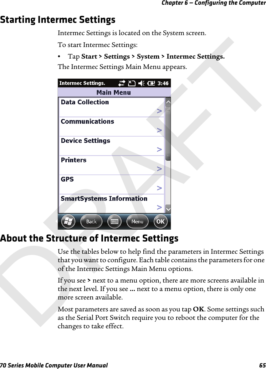 Chapter 6 — Configuring the Computer70 Series Mobile Computer User Manual 65Starting Intermec SettingsIntermec Settings is located on the System screen.To start Intermec Settings:•Tap Start &gt; Settings &gt; System &gt; Intermec Settings.The Intermec Settings Main Menu appears.About the Structure of Intermec SettingsUse the tables below to help find the parameters in Intermec Settings that you want to configure. Each table contains the parameters for one of the Intermec Settings Main Menu options.If you see &gt; next to a menu option, there are more screens available in the next level. If you see ... next to a menu option, there is only one more screen available.Most parameters are saved as soon as you tap OK. Some settings such as the Serial Port Switch require you to reboot the computer for the changes to take effect.DRAFT