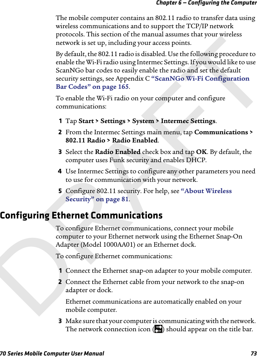 Chapter 6 — Configuring the Computer70 Series Mobile Computer User Manual 73The mobile computer contains an 802.11 radio to transfer data using wireless communications and to support the TCP/IP network protocols. This section of the manual assumes that your wireless network is set up, including your access points.By default, the 802.11 radio is disabled. Use the following procedure to enable the Wi-Fi radio using Intermec Settings. If you would like to use ScanNGo bar codes to easily enable the radio and set the default security settings, see Appendix C “ScanNGo Wi-Fi Configuration Bar Codes” on page 165.To enable the Wi-Fi radio on your computer and configure communications:1Tap Start &gt; Settings &gt; System &gt; Intermec Settings.2From the Intermec Settings main menu, tap Communications &gt; 802.11 Radio &gt; Radio Enabled.3Select the Radio Enabled check box and tap OK. By default, the computer uses Funk security and enables DHCP.4Use Intermec Settings to configure any other parameters you need to use for communication with your network.5Configure 802.11 security. For help, see “About Wireless Security” on page 81.Configuring Ethernet CommunicationsTo configure Ethernet communications, connect your mobile computer to your Ethernet network using the Ethernet Snap-On Adapter (Model 1000AA01) or an Ethernet dock.To configure Ethernet communications:1Connect the Ethernet snap-on adapter to your mobile computer.2Connect the Ethernet cable from your network to the snap-on adapter or dock.Ethernet communications are automatically enabled on your mobile computer.3Make sure that your computer is communicating with the network. The network connection icon ( ) should appear on the title bar.DRAFT