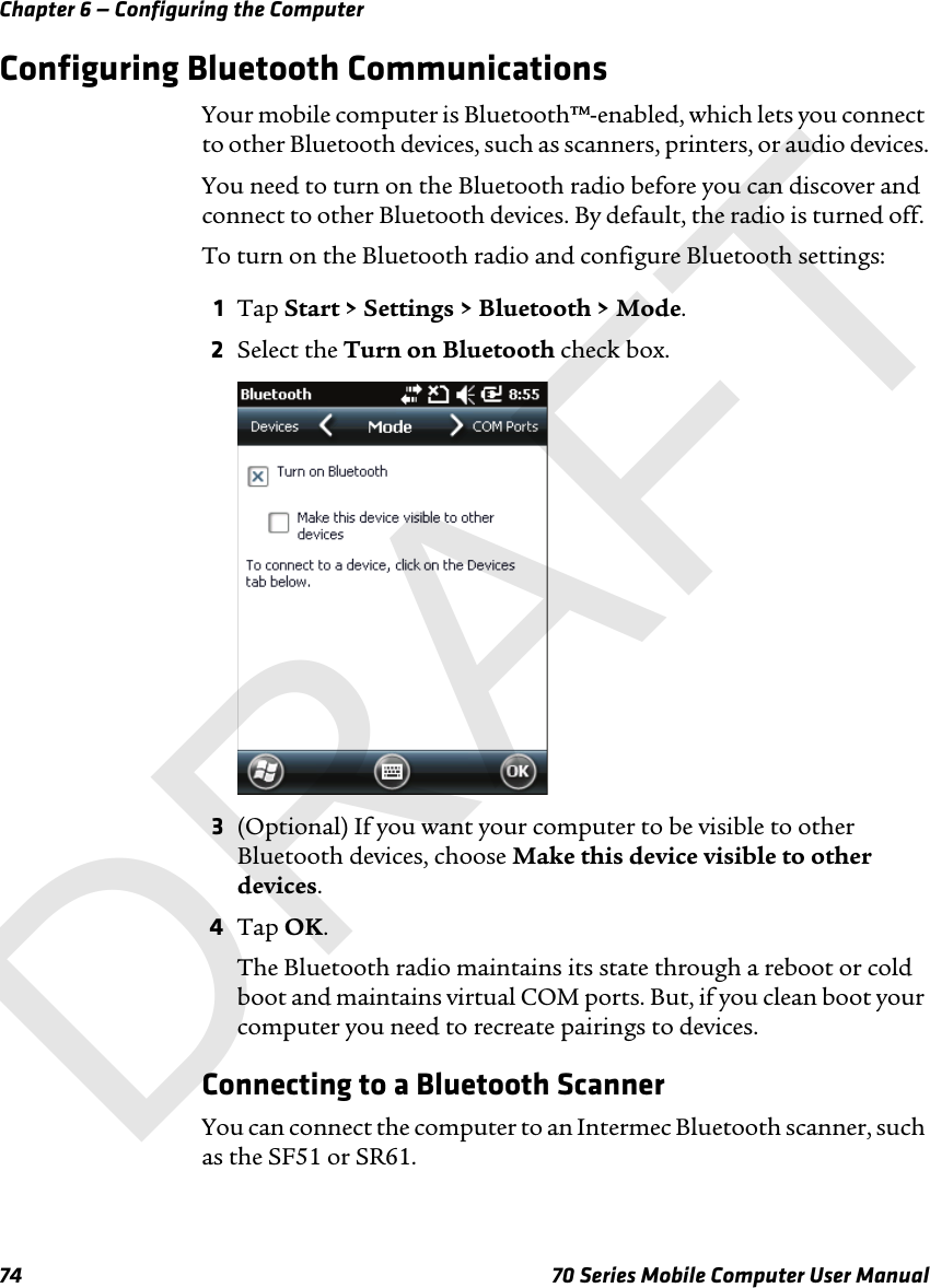 Chapter 6 — Configuring the Computer74 70 Series Mobile Computer User ManualConfiguring Bluetooth CommunicationsYour mobile computer is Bluetooth™-enabled, which lets you connect to other Bluetooth devices, such as scanners, printers, or audio devices.You need to turn on the Bluetooth radio before you can discover and connect to other Bluetooth devices. By default, the radio is turned off. To turn on the Bluetooth radio and configure Bluetooth settings:1Tap Start &gt; Settings &gt; Bluetooth &gt; Mode.2Select the Turn on Bluetooth check box.3(Optional) If you want your computer to be visible to other Bluetooth devices, choose Make this device visible to other devices.4Tap OK.The Bluetooth radio maintains its state through a reboot or cold boot and maintains virtual COM ports. But, if you clean boot your computer you need to recreate pairings to devices.Connecting to a Bluetooth ScannerYou can connect the computer to an Intermec Bluetooth scanner, such as the SF51 or SR61.DRAFT
