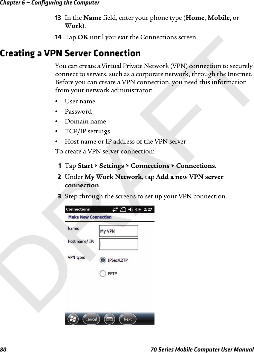 Chapter 6 — Configuring the Computer80 70 Series Mobile Computer User Manual13 In the Name field, enter your phone type (Home, Mobile, or Work).14 Tap OK until you exit the Connections screen.Creating a VPN Server ConnectionYou can create a Virtual Private Network (VPN) connection to securely connect to servers, such as a corporate network, through the Internet. Before you can create a VPN connection, you need this information from your network administrator:•User name•Password•Domain name•TCP/IP settings•Host name or IP address of the VPN serverTo create a VPN server connection:1Tap Start &gt; Settings &gt; Connections &gt; Connections. 2Under My Work Network, tap Add a new VPN server connection.3Step through the screens to set up your VPN connection.DRAFT