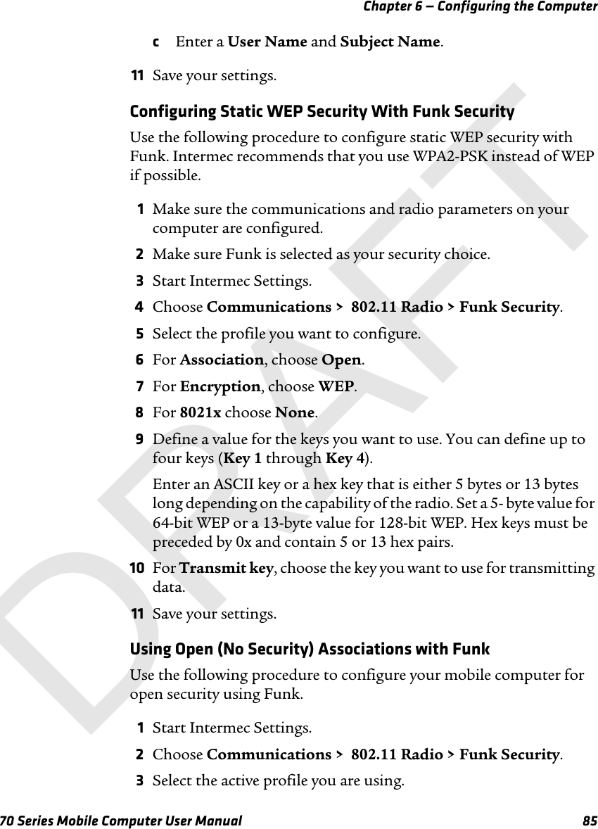 Chapter 6 — Configuring the Computer70 Series Mobile Computer User Manual 85cEnter a User Name and Subject Name.11 Save your settings.Configuring Static WEP Security With Funk SecurityUse the following procedure to configure static WEP security with Funk. Intermec recommends that you use WPA2-PSK instead of WEP if possible.1Make sure the communications and radio parameters on your computer are configured.2Make sure Funk is selected as your security choice.3Start Intermec Settings.4Choose Communications &gt;  802.11 Radio &gt; Funk Security.5Select the profile you want to configure.6For Association, choose Open.7For Encryption, choose WEP.8For 8021x choose None.9Define a value for the keys you want to use. You can define up to four keys (Key 1 through Key 4).Enter an ASCII key or a hex key that is either 5 bytes or 13 bytes long depending on the capability of the radio. Set a 5- byte value for 64-bit WEP or a 13-byte value for 128-bit WEP. Hex keys must be preceded by 0x and contain 5 or 13 hex pairs.10 For Transmit key, choose the key you want to use for transmitting data.11 Save your settings.Using Open (No Security) Associations with FunkUse the following procedure to configure your mobile computer for open security using Funk. 1Start Intermec Settings.2Choose Communications &gt;  802.11 Radio &gt; Funk Security.3Select the active profile you are using.DRAFT