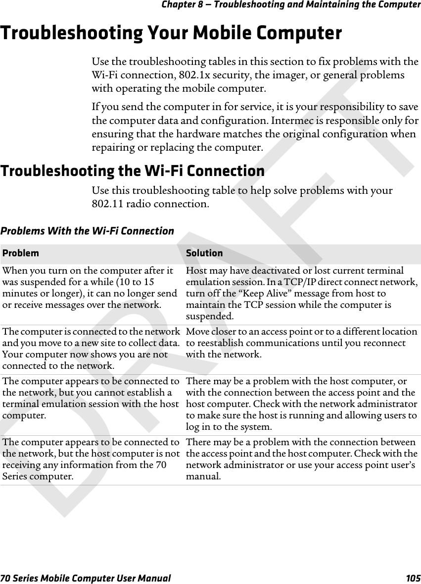 Chapter 8 — Troubleshooting and Maintaining the Computer70 Series Mobile Computer User Manual 105Troubleshooting Your Mobile ComputerUse the troubleshooting tables in this section to fix problems with the Wi-Fi connection, 802.1x security, the imager, or general problems with operating the mobile computer.If you send the computer in for service, it is your responsibility to save the computer data and configuration. Intermec is responsible only for ensuring that the hardware matches the original configuration when repairing or replacing the computer.Troubleshooting the Wi-Fi ConnectionUse this troubleshooting table to help solve problems with your 802.11 radio connection.Problems With the Wi-Fi ConnectionProblem SolutionWhen you turn on the computer after it was suspended for a while (10 to 15 minutes or longer), it can no longer send or receive messages over the network.Host may have deactivated or lost current terminal emulation session. In a TCP/IP direct connect network, turn off the “Keep Alive” message from host to maintain the TCP session while the computer is suspended.The computer is connected to the network and you move to a new site to collect data. Your computer now shows you are not connected to the network.Move closer to an access point or to a different location to reestablish communications until you reconnect with the network. The computer appears to be connected to the network, but you cannot establish a terminal emulation session with the host computer.There may be a problem with the host computer, or with the connection between the access point and the host computer. Check with the network administrator to make sure the host is running and allowing users to log in to the system.The computer appears to be connected to the network, but the host computer is not receiving any information from the 70 Series computer.There may be a problem with the connection between the access point and the host computer. Check with the network administrator or use your access point user’s manual.DRAFT
