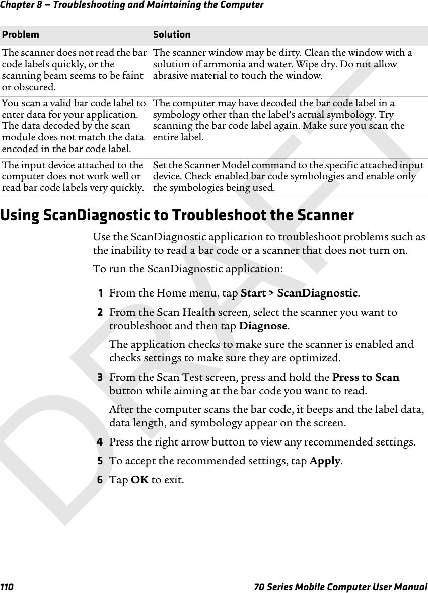 Chapter 8 — Troubleshooting and Maintaining the Computer110 70 Series Mobile Computer User ManualUsing ScanDiagnostic to Troubleshoot the ScannerUse the ScanDiagnostic application to troubleshoot problems such as the inability to read a bar code or a scanner that does not turn on.To run the ScanDiagnostic application:1From the Home menu, tap Start &gt; ScanDiagnostic.2From the Scan Health screen, select the scanner you want to troubleshoot and then tap Diagnose. The application checks to make sure the scanner is enabled and checks settings to make sure they are optimized.3From the Scan Test screen, press and hold the Press to Scan button while aiming at the bar code you want to read.After the computer scans the bar code, it beeps and the label data, data length, and symbology appear on the screen.4Press the right arrow button to view any recommended settings.5To accept the recommended settings, tap Apply.6Tap OK to exit.The scanner does not read the bar code labels quickly, or the scanning beam seems to be faint or obscured.The scanner window may be dirty. Clean the window with a solution of ammonia and water. Wipe dry. Do not allow abrasive material to touch the window.You scan a valid bar code label to enter data for your application. The data decoded by the scan module does not match the data encoded in the bar code label.The computer may have decoded the bar code label in a symbology other than the label’s actual symbology. Try scanning the bar code label again. Make sure you scan the entire label.The input device attached to the computer does not work well or read bar code labels very quickly.Set the Scanner Model command to the specific attached input device. Check enabled bar code symbologies and enable only the symbologies being used.Problem SolutionDRAFT
