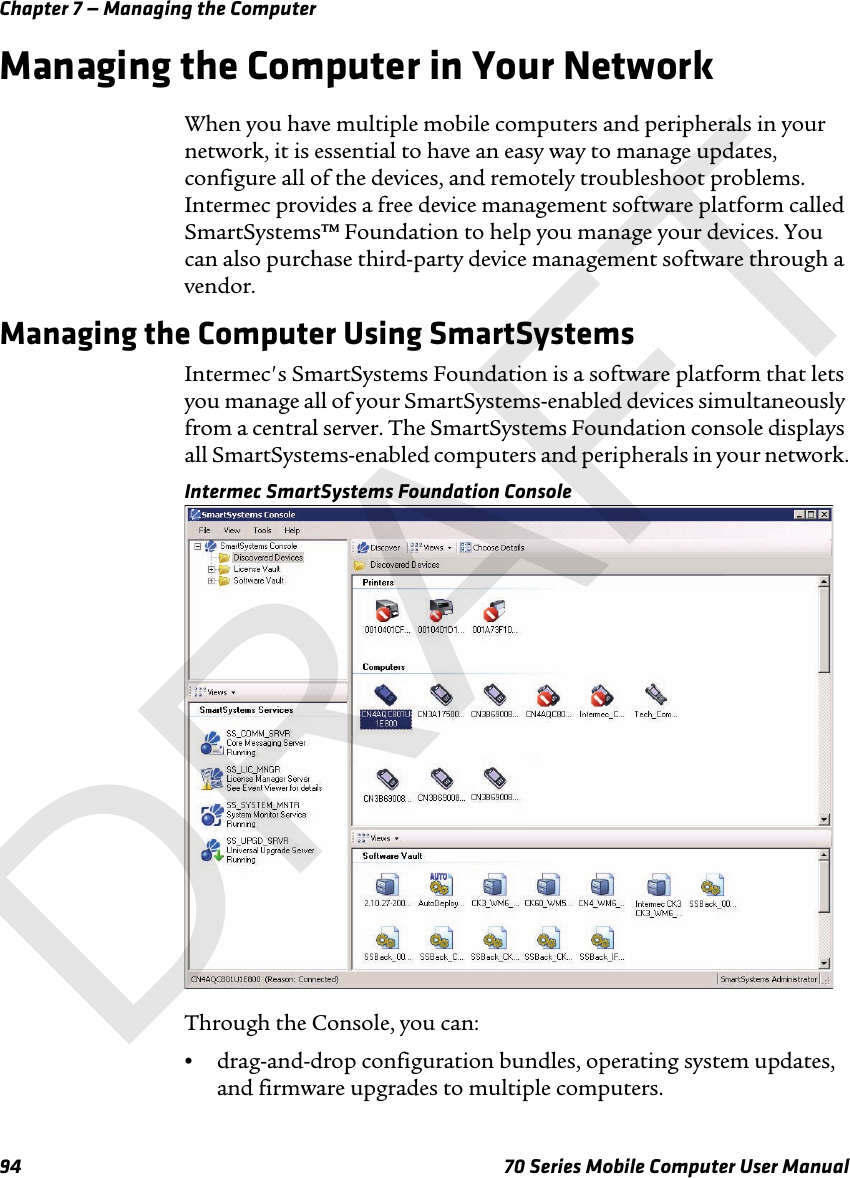 Chapter 7 — Managing the Computer94 70 Series Mobile Computer User ManualManaging the Computer in Your NetworkWhen you have multiple mobile computers and peripherals in your network, it is essential to have an easy way to manage updates, configure all of the devices, and remotely troubleshoot problems. Intermec provides a free device management software platform called SmartSystems™ Foundation to help you manage your devices. You can also purchase third-party device management software through a vendor.Managing the Computer Using SmartSystemsIntermec&apos;s SmartSystems Foundation is a software platform that lets you manage all of your SmartSystems-enabled devices simultaneously from a central server. The SmartSystems Foundation console displays all SmartSystems-enabled computers and peripherals in your network.Intermec SmartSystems Foundation ConsoleThrough the Console, you can:•drag-and-drop configuration bundles, operating system updates, and firmware upgrades to multiple computers.DRAFT