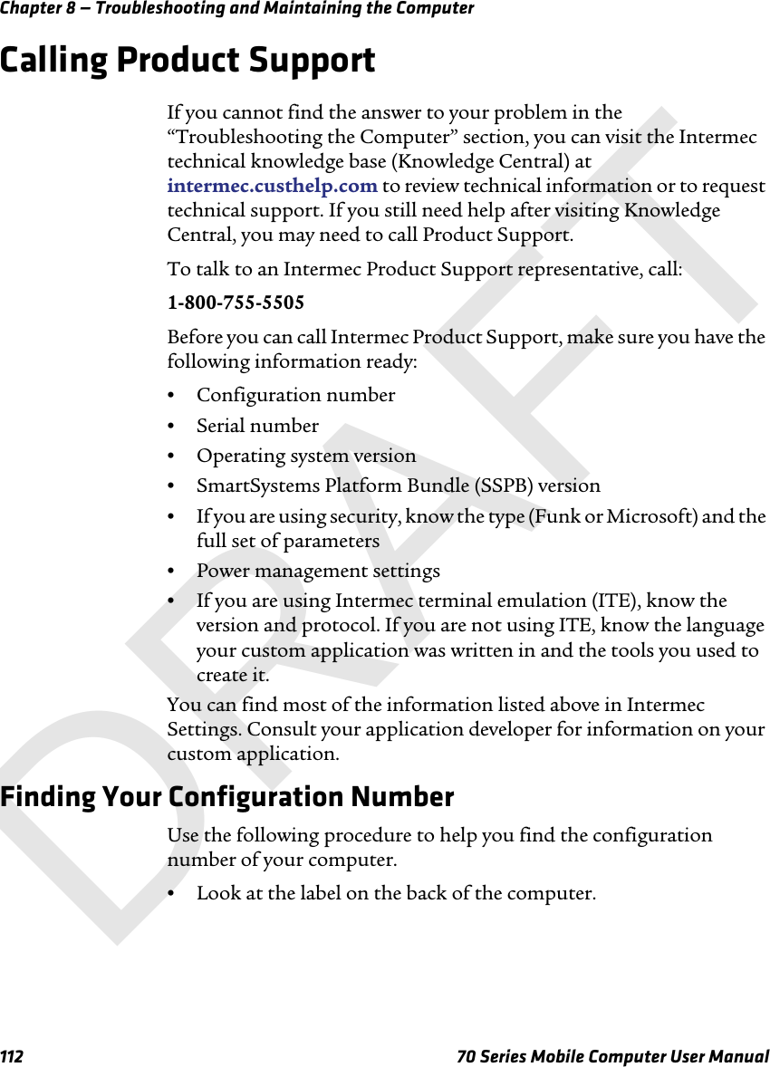 Chapter 8 — Troubleshooting and Maintaining the Computer112 70 Series Mobile Computer User ManualCalling Product SupportIf you cannot find the answer to your problem in the “Troubleshooting the Computer” section, you can visit the Intermec technical knowledge base (Knowledge Central) at intermec.custhelp.com to review technical information or to request technical support. If you still need help after visiting Knowledge Central, you may need to call Product Support.To talk to an Intermec Product Support representative, call:1-800-755-5505Before you can call Intermec Product Support, make sure you have the following information ready:•Configuration number•Serial number•Operating system version•SmartSystems Platform Bundle (SSPB) version•If you are using security, know the type (Funk or Microsoft) and the full set of parameters•Power management settings•If you are using Intermec terminal emulation (ITE), know the version and protocol. If you are not using ITE, know the language your custom application was written in and the tools you used to create it. You can find most of the information listed above in Intermec Settings. Consult your application developer for information on your custom application.Finding Your Configuration NumberUse the following procedure to help you find the configuration number of your computer.•Look at the label on the back of the computer.DRAFT