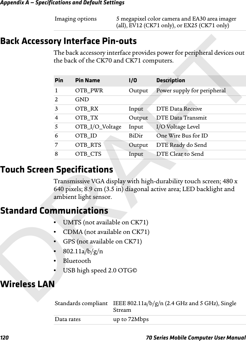 Appendix A — Specifications and Default Settings120 70 Series Mobile Computer User ManualBack Accessory Interface Pin-outsThe back accessory interface provides power for peripheral devices out the back of the CK70 and CK71 computers.Touch Screen SpecificationsTransmissive VGA display with high-durability touch screen; 480 x 640 pixels; 8.9 cm (3.5 in) diagonal active area; LED backlight and ambient light sensor.Standard Communications•UMTS (not available on CK71)•CDMA (not available on CK71)•GPS (not available on CK71)•802.11a/b/g/n•Bluetooth•USB high speed 2.0 OTG©Wireless LANImaging options 5 megapixel color camera and EA30 area imager (all), EV12 (CK71 only), or EX25 (CK71 only)Pin Pin Name I/O Description1 OTB_PWR Output Power supply for peripheral2GND3 OTB_RX Input DTE Data Receive4 OTB_TX Output DTE Data Transmit5 OTB_I/O_Voltage Input I/O Voltage Level6 OTB_ID BiDir One Wire Bus for ID7 OTB_RTS Output DTE Ready do Send8 OTB_CTS Input DTE Clear to SendStandards compliant IEEE 802.11a/b/g/n (2.4 GHz and 5 GHz), Single StreamData rates up to 72MbpsDRAFT