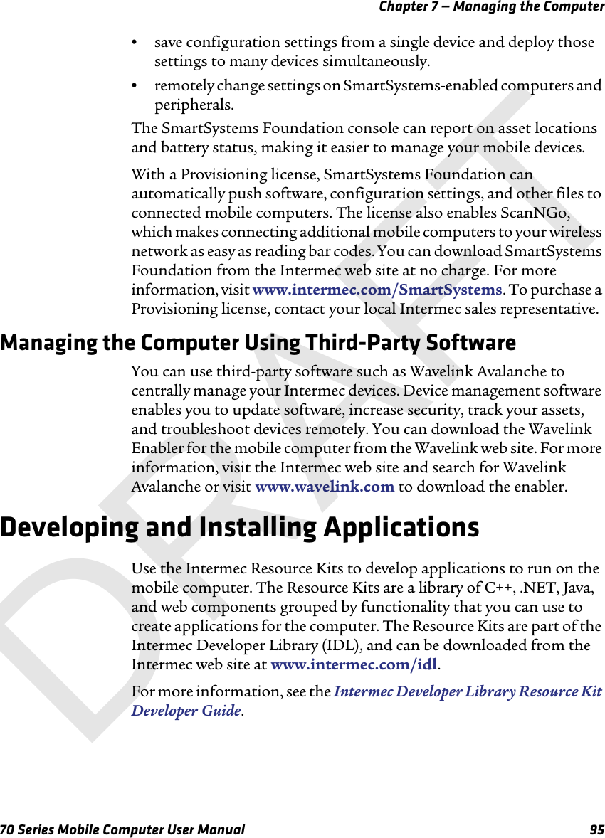 Chapter 7 — Managing the Computer70 Series Mobile Computer User Manual 95•save configuration settings from a single device and deploy those settings to many devices simultaneously.•remotely change settings on SmartSystems-enabled computers and peripherals.The SmartSystems Foundation console can report on asset locations and battery status, making it easier to manage your mobile devices. With a Provisioning license, SmartSystems Foundation can automatically push software, configuration settings, and other files to connected mobile computers. The license also enables ScanNGo, which makes connecting additional mobile computers to your wireless network as easy as reading bar codes. You can download SmartSystems Foundation from the Intermec web site at no charge. For more information, visit www.intermec.com/SmartSystems. To purchase a Provisioning license, contact your local Intermec sales representative.Managing the Computer Using Third-Party SoftwareYou can use third-party software such as Wavelink Avalanche to centrally manage your Intermec devices. Device management software enables you to update software, increase security, track your assets, and troubleshoot devices remotely. You can download the Wavelink Enabler for the mobile computer from the Wavelink web site. For more information, visit the Intermec web site and search for Wavelink Avalanche or visit www.wavelink.com to download the enabler.Developing and Installing ApplicationsUse the Intermec Resource Kits to develop applications to run on the mobile computer. The Resource Kits are a library of C++, .NET, Java, and web components grouped by functionality that you can use to create applications for the computer. The Resource Kits are part of the Intermec Developer Library (IDL), and can be downloaded from the Intermec web site at www.intermec.com/idl.For more information, see the Intermec Developer Library Resource Kit Developer Guide.DRAFT