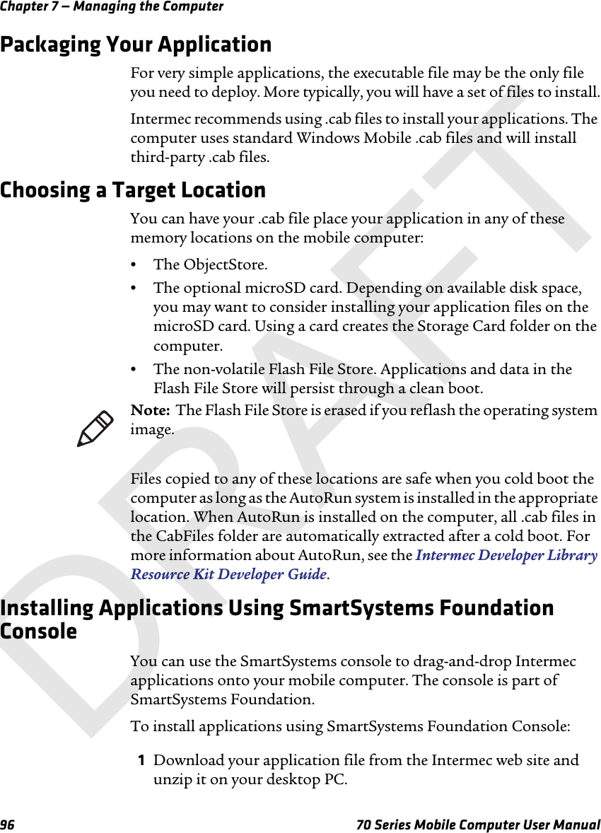 Chapter 7 — Managing the Computer96 70 Series Mobile Computer User ManualPackaging Your ApplicationFor very simple applications, the executable file may be the only file you need to deploy. More typically, you will have a set of files to install.Intermec recommends using .cab files to install your applications. The computer uses standard Windows Mobile .cab files and will install third-party .cab files. Choosing a Target LocationYou can have your .cab file place your application in any of these memory locations on the mobile computer:•The ObjectStore.•The optional microSD card. Depending on available disk space, you may want to consider installing your application files on the microSD card. Using a card creates the Storage Card folder on the computer.•The non-volatile Flash File Store. Applications and data in the Flash File Store will persist through a clean boot.Files copied to any of these locations are safe when you cold boot the computer as long as the AutoRun system is installed in the appropriate location. When AutoRun is installed on the computer, all .cab files in the CabFiles folder are automatically extracted after a cold boot. For more information about AutoRun, see the Intermec Developer Library Resource Kit Developer Guide.Installing Applications Using SmartSystems Foundation ConsoleYou can use the SmartSystems console to drag-and-drop Intermec applications onto your mobile computer. The console is part of SmartSystems Foundation.To install applications using SmartSystems Foundation Console:1Download your application file from the Intermec web site and unzip it on your desktop PC.Note:  The Flash File Store is erased if you reflash the operating system image.DRAFT