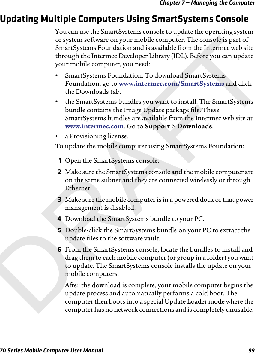 Chapter 7 — Managing the Computer70 Series Mobile Computer User Manual 99Updating Multiple Computers Using SmartSystems ConsoleYou can use the SmartSystems console to update the operating system or system software on your mobile computer. The console is part of SmartSystems Foundation and is available from the Intermec web site through the Intermec Developer Library (IDL). Before you can update your mobile computer, you need:•SmartSystems Foundation. To download SmartSystems Foundation, go to www.intermec.com/SmartSystems and click the Downloads tab.•the SmartSystems bundles you want to install. The SmartSystems bundle contains the Image Update package file. These SmartSystems bundles are available from the Intermec web site at www.intermec.com. Go to Support &gt; Downloads.•a Provisioning license.To update the mobile computer using SmartSystems Foundation:1Open the SmartSystems console.2Make sure the SmartSystems console and the mobile computer are on the same subnet and they are connected wirelessly or through Ethernet.3Make sure the mobile computer is in a powered dock or that power management is disabled.4Download the SmartSystems bundle to your PC.5Double-click the SmartSystems bundle on your PC to extract the update files to the software vault.6From the SmartSystems console, locate the bundles to install and drag them to each mobile computer (or group in a folder) you want to update. The SmartSystems console installs the update on your mobile computers.After the download is complete, your mobile computer begins the update process and automatically performs a cold boot. The computer then boots into a special Update Loader mode where the computer has no network connections and is completely unusable. DRAFT