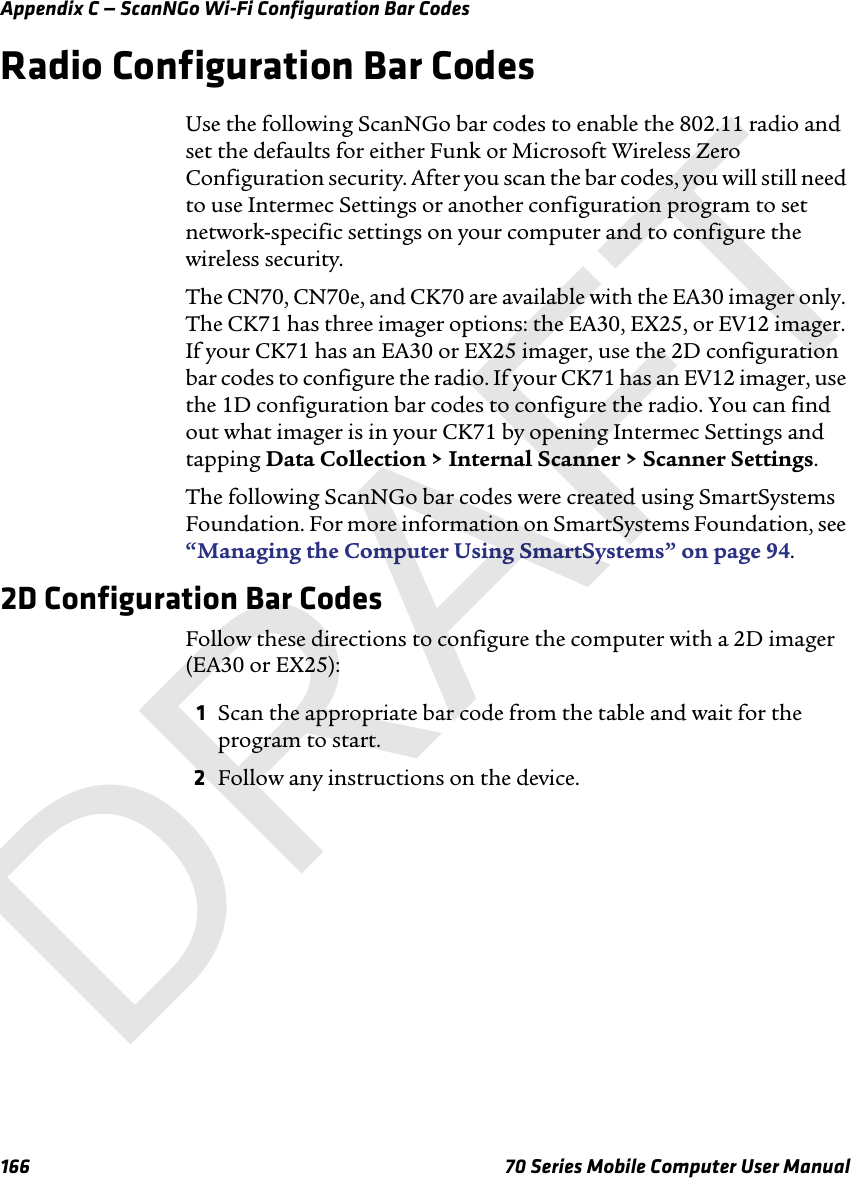 Appendix C — ScanNGo Wi-Fi Configuration Bar Codes166 70 Series Mobile Computer User ManualRadio Configuration Bar CodesUse the following ScanNGo bar codes to enable the 802.11 radio and set the defaults for either Funk or Microsoft Wireless Zero Configuration security. After you scan the bar codes, you will still need to use Intermec Settings or another configuration program to set network-specific settings on your computer and to configure the wireless security. The CN70, CN70e, and CK70 are available with the EA30 imager only. The CK71 has three imager options: the EA30, EX25, or EV12 imager. If your CK71 has an EA30 or EX25 imager, use the 2D configuration bar codes to configure the radio. If your CK71 has an EV12 imager, use the 1D configuration bar codes to configure the radio. You can find out what imager is in your CK71 by opening Intermec Settings and tapping Data Collection &gt; Internal Scanner &gt; Scanner Settings.The following ScanNGo bar codes were created using SmartSystems Foundation. For more information on SmartSystems Foundation, see “Managing the Computer Using SmartSystems” on page 94.2D Configuration Bar CodesFollow these directions to configure the computer with a 2D imager (EA30 or EX25):1Scan the appropriate bar code from the table and wait for the program to start.2Follow any instructions on the device.DRAFT