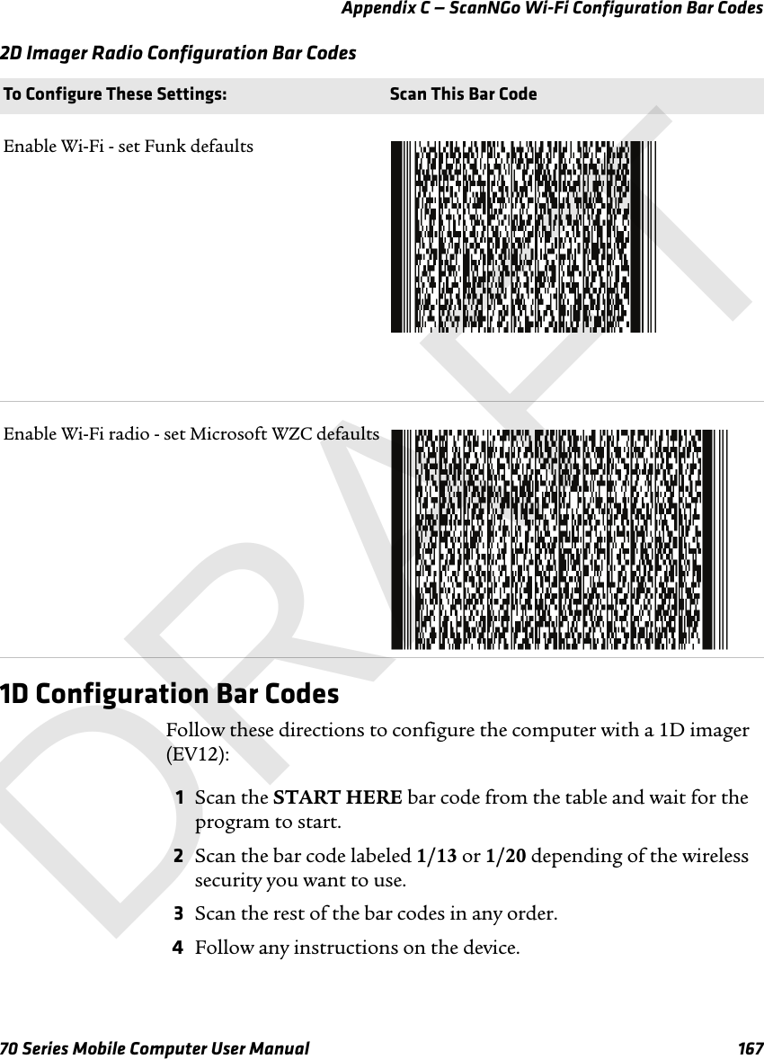 Appendix C — ScanNGo Wi-Fi Configuration Bar Codes70 Series Mobile Computer User Manual 1672D Imager Radio Configuration Bar Codes1D Configuration Bar CodesFollow these directions to configure the computer with a 1D imager (EV12):1Scan the START HERE bar code from the table and wait for the program to start.2Scan the bar code labeled 1/13 or 1/20 depending of the wireless security you want to use.3Scan the rest of the bar codes in any order.4Follow any instructions on the device.To Configure These Settings: Scan This Bar CodeEnable Wi-Fi - set Funk defaultsEnable Wi-Fi radio - set Microsoft WZC defaultsDRAFT
