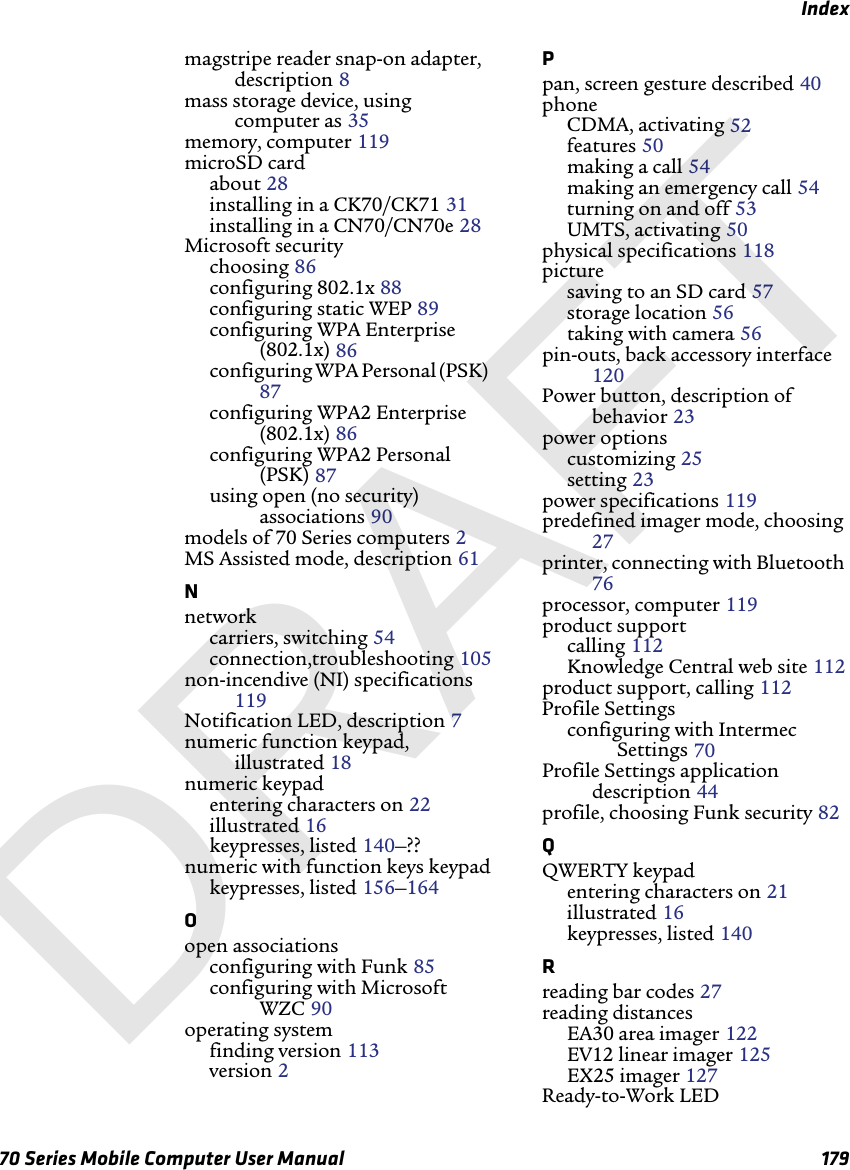 Index70 Series Mobile Computer User Manual 179magstripe reader snap-on adapter, description 8mass storage device, using computer as 35memory, computer 119microSD cardabout 28installing in a CK70/CK71 31installing in a CN70/CN70e 28Microsoft securitychoosing 86configuring 802.1x 88configuring static WEP 89configuring WPA Enterprise (802.1x) 86configuring WPA Personal (PSK) 87configuring WPA2 Enterprise (802.1x) 86configuring WPA2 Personal (PSK) 87using open (no security) associations 90models of 70 Series computers 2MS Assisted mode, description 61Nnetworkcarriers, switching 54connection,troubleshooting 105non-incendive (NI) specifications 119Notification LED, description 7numeric function keypad, illustrated 18numeric keypadentering characters on 22illustrated 16keypresses, listed 140–??numeric with function keys keypadkeypresses, listed 156–164Oopen associationsconfiguring with Funk 85configuring with Microsoft WZC 90operating systemfinding version 113version 2Ppan, screen gesture described 40phoneCDMA, activating 52features 50making a call 54making an emergency call 54turning on and off 53UMTS, activating 50physical specifications 118picturesaving to an SD card 57storage location 56taking with camera 56pin-outs, back accessory interface 120Power button, description of behavior 23power optionscustomizing 25setting 23power specifications 119predefined imager mode, choosing 27printer, connecting with Bluetooth 76processor, computer 119product supportcalling 112Knowledge Central web site 112product support, calling 112Profile Settingsconfiguring with Intermec Settings 70Profile Settings application description 44profile, choosing Funk security 82QQWERTY keypadentering characters on 21illustrated 16keypresses, listed 140Rreading bar codes 27reading distancesEA30 area imager 122EV12 linear imager 125EX25 imager 127Ready-to-Work LEDDRAFT