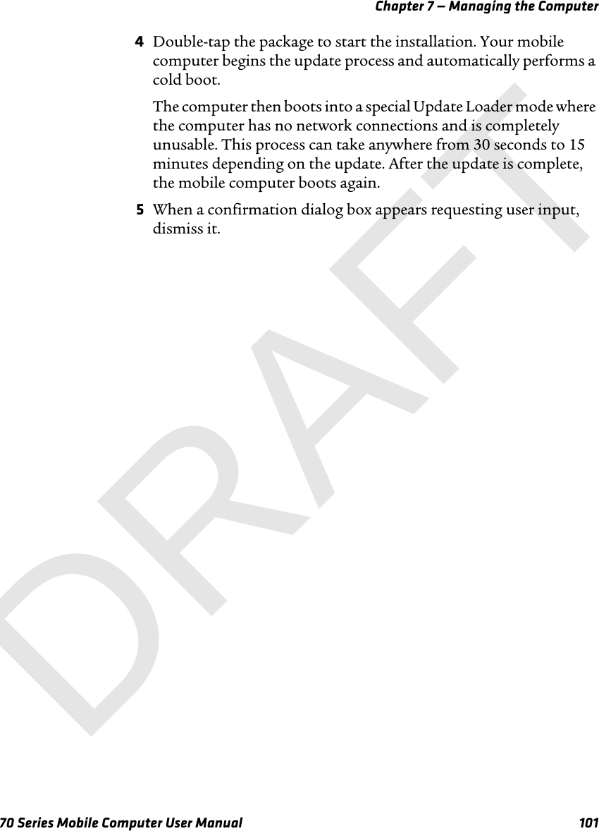 Chapter 7 — Managing the Computer70 Series Mobile Computer User Manual 1014Double-tap the package to start the installation. Your mobile computer begins the update process and automatically performs a cold boot.The computer then boots into a special Update Loader mode where the computer has no network connections and is completely unusable. This process can take anywhere from 30 seconds to 15 minutes depending on the update. After the update is complete, the mobile computer boots again.5When a confirmation dialog box appears requesting user input, dismiss it.DRAFT