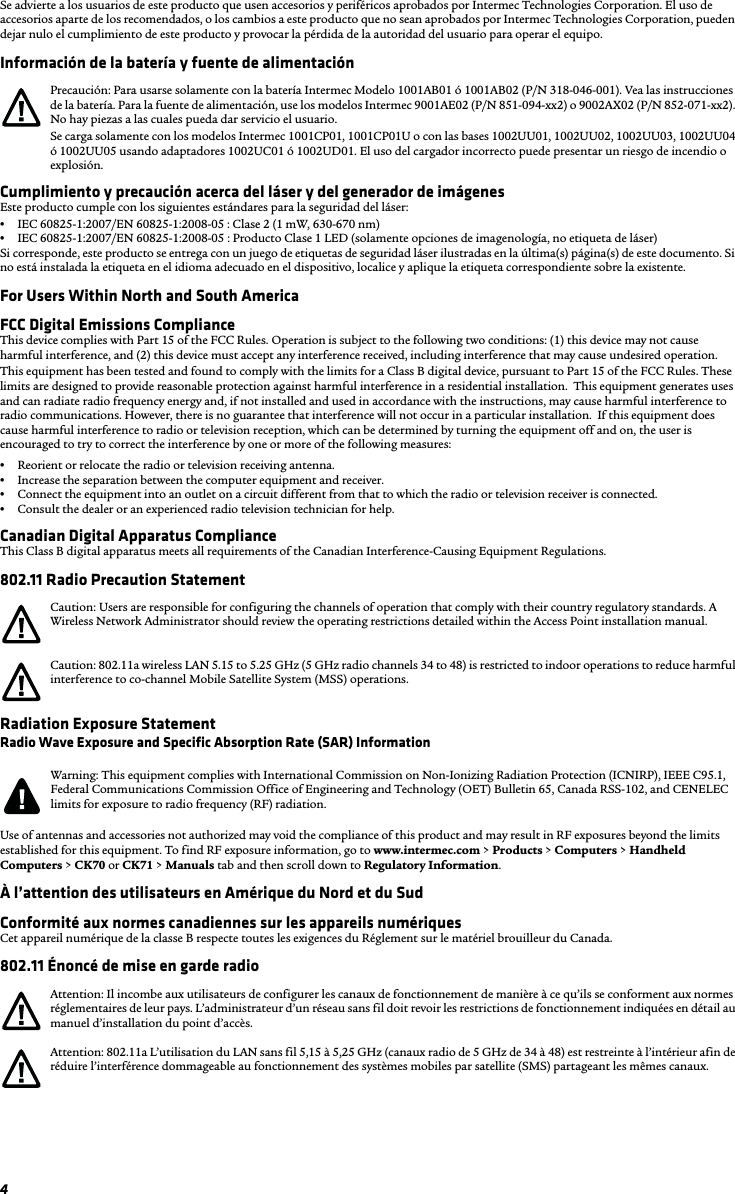 4Se advierte a los usuarios de este producto que usen accesorios y periféricos aprobados por Intermec Technologies Corporation. El uso de accesorios aparte de los recomendados, o los cambios a este producto que no sean aprobados por Intermec Technologies Corporation, pueden dejar nulo el cumplimiento de este producto y provocar la pérdida de la autoridad del usuario para operar el equipo.Información de la batería y fuente de alimentaciónCumplimiento y precaución acerca del láser y del generador de imágenesEste producto cumple con los siguientes estándares para la seguridad del láser:•IEC 60825-1:2007/EN 60825-1:2008-05 : Clase 2 (1 mW, 630-670 nm)•IEC 60825-1:2007/EN 60825-1:2008-05 : Producto Clase 1 LED (solamente opciones de imagenología, no etiqueta de láser)Si corresponde, este producto se entrega con un juego de etiquetas de seguridad láser ilustradas en la última(s) página(s) de este documento. Si no está instalada la etiqueta en el idioma adecuado en el dispositivo, localice y aplique la etiqueta correspondiente sobre la existente.For Users Within North and South AmericaFCC Digital Emissions ComplianceThis device complies with Part 15 of the FCC Rules. Operation is subject to the following two conditions: (1) this device may not cause harmful interference, and (2) this device must accept any interference received, including interference that may cause undesired operation.This equipment has been tested and found to comply with the limits for a Class B digital device, pursuant to Part 15 of the FCC Rules. These limits are designed to provide reasonable protection against harmful interference in a residential installation.  This equipment generates uses and can radiate radio frequency energy and, if not installed and used in accordance with the instructions, may cause harmful interference to radio communications. However, there is no guarantee that interference will not occur in a particular installation.  If this equipment does cause harmful interference to radio or television reception, which can be determined by turning the equipment off and on, the user is encouraged to try to correct the interference by one or more of the following measures:•Reorient or relocate the radio or television receiving antenna.•Increase the separation between the computer equipment and receiver.•Connect the equipment into an outlet on a circuit different from that to which the radio or television receiver is connected.•Consult the dealer or an experienced radio television technician for help.Canadian Digital Apparatus ComplianceThis Class B digital apparatus meets all requirements of the Canadian Interference-Causing Equipment Regulations.802.11 Radio Precaution StatementRadiation Exposure StatementRadio Wave Exposure and Specific Absorption Rate (SAR) InformationUse of antennas and accessories not authorized may void the compliance of this product and may result in RF exposures beyond the limits established for this equipment. To find RF exposure information, go to www.intermec.com &gt; Products &gt; Computers &gt; Handheld Computers &gt; CK70 or CK71 &gt; Manuals tab and then scroll down to Regulatory Information.À l’attention des utilisateurs en Amérique du Nord et du SudConformité aux normes canadiennes sur les appareils numériquesCet appareil numérique de la classe B respecte toutes les exigences du Réglement sur le matériel brouilleur du Canada.802.11 Énoncé de mise en garde radioPrecaución: Para usarse solamente con la batería Intermec Modelo 1001AB01 ó 1001AB02 (P/N 318-046-001). Vea las instrucciones de la batería. Para la fuente de alimentación, use los modelos Intermec 9001AE02 (P/N 851-094-xx2) o 9002AX02 (P/N 852-071-xx2). No hay piezas a las cuales pueda dar servicio el usuario.Se carga solamente con los modelos Intermec 1001CP01, 1001CP01U o con las bases 1002UU01, 1002UU02, 1002UU03, 1002UU04 ó 1002UU05 usando adaptadores 1002UC01 ó 1002UD01. El uso del cargador incorrecto puede presentar un riesgo de incendio o explosión.Caution: Users are responsible for configuring the channels of operation that comply with their country regulatory standards. A Wireless Network Administrator should review the operating restrictions detailed within the Access Point installation manual.Caution: 802.11a wireless LAN 5.15 to 5.25 GHz (5 GHz radio channels 34 to 48) is restricted to indoor operations to reduce harmful interference to co-channel Mobile Satellite System (MSS) operations.Warning: This equipment complies with International Commission on Non-Ionizing Radiation Protection (ICNIRP), IEEE C95.1, Federal Communications Commission Office of Engineering and Technology (OET) Bulletin 65, Canada RSS-102, and CENELEC limits for exposure to radio frequency (RF) radiation.Attention: Il incombe aux utilisateurs de configurer les canaux de fonctionnement de manière à ce qu’ils se conforment aux normes réglementaires de leur pays. L’administrateur d’un réseau sans fil doit revoir les restrictions de fonctionnement indiquées en détail au manuel d’installation du point d’accès.Attention: 802.11a L’utilisation du LAN sans fil 5,15 à 5,25 GHz (canaux radio de 5 GHz de 34 à 48) est restreinte à l’intérieur afin de réduire l’interférence dommageable au fonctionnement des systèmes mobiles par satellite (SMS) partageant les mêmes canaux.