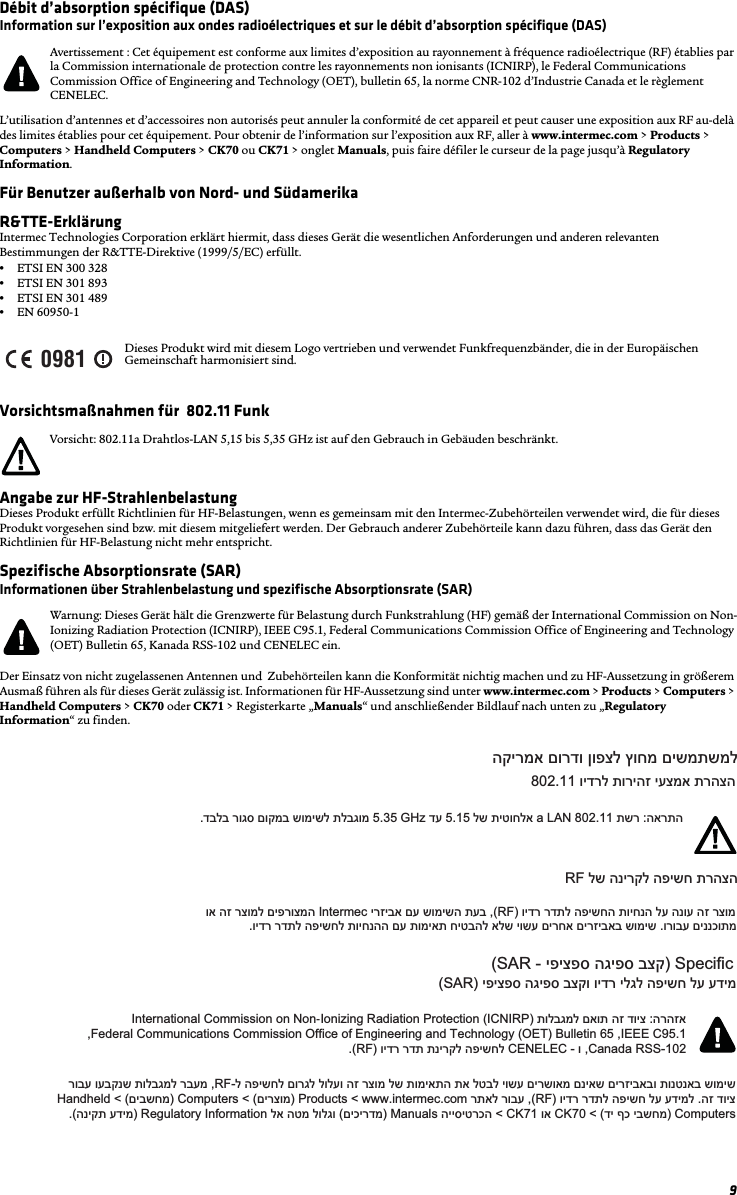 9Débit d’absorption spécifique (DAS)Information sur l’exposition aux ondes radioélectriques et sur le débit d’absorption spécifique (DAS)L’utilisation d’antennes et d’accessoires non autorisés peut annuler la conformité de cet appareil et peut causer une exposition aux RF au-delà des limites établies pour cet équipement. Pour obtenir de l’information sur l’exposition aux RF, aller à www.intermec.com &gt; Products &gt; Computers &gt; Handheld Computers &gt; CK70 ou CK71 &gt; onglet Manuals, puis faire défiler le curseur de la page jusqu’à Regulatory Information.Für Benutzer außerhalb von Nord- und SüdamerikaR&amp;TTE-ErklärungIntermec Technologies Corporation erklärt hiermit, dass dieses Gerät die wesentlichen Anforderungen und anderen relevanten Bestimmungen der R&amp;TTE-Direktive (1999/5/EC) erfüllt. •ETSI EN 300 328 •ETSI EN 301 893 •ETSI EN 301 489 •EN 60950-1Vorsichtsmaßnahmen für  802.11 FunkAngabe zur HF-StrahlenbelastungDieses Produkt erfüllt Richtlinien für HF-Belastungen, wenn es gemeinsam mit den Intermec-Zubehörteilen verwendet wird, die für dieses Produkt vorgesehen sind bzw. mit diesem mitgeliefert werden. Der Gebrauch anderer Zubehörteile kann dazu führen, dass das Gerät den Richtlinien für HF-Belastung nicht mehr entspricht.Spezifische Absorptionsrate (SAR)Informationen über Strahlenbelastung und spezifische Absorptionsrate (SAR)Der Einsatz von nicht zugelassenen Antennen und  Zubehörteilen kann die Konformität nichtig machen und zu HF-Aussetzung in größerem Ausmaß führen als für dieses Gerät zulässig ist. Informationen für HF-Aussetzung sind unter www.intermec.com &gt; Products &gt; Computers &gt; Handheld Computers &gt; CK70 oder CK71 &gt; Registerkarte „Manuals“ und anschließender Bildlauf nach unten zu „Regulatory Information“ zu finden.Avertissement : Cet équipement est conforme aux limites d’exposition au rayonnement à fréquence radioélectrique (RF) établies par la Commission internationale de protection contre les rayonnements non ionisants (ICNIRP), le Federal Communications Commission Office of Engineering and Technology (OET), bulletin 65, la norme CNR-102 d’Industrie Canada et le règlement CENELEC.Dieses Produkt wird mit diesem Logo vertrieben und verwendet Funkfrequenzbänder, die in der Europäischen Gemeinschaft harmonisiert sind.Vorsicht: 802.11a Drahtlos-LAN 5,15 bis 5,35 GHz ist auf den Gebrauch in Gebäuden beschränkt.Warnung: Dieses Gerät hält die Grenzwerte für Belastung durch Funkstrahlung (HF) gemäß der International Commission on Non-Ionizing Radiation Protection (ICNIRP), IEEE C95.1, Federal Communications Commission Office of Engineering and Technology (OET) Bulletin 65, Kanada RSS-102 und CENELEC ein.0981הקירמא םורדו ןופצל ץוחמ םישמתשמל802.11 וידרל תוריהז יעצמא תרהצה.דבלב רוגס םוקמב שומישל תלבגומ 5.35 GHz דע 5.15 לש תיטוחלא a LAN 802.11 תשר :הארתהRF לש הנירקל הפישח תרהצה  וא הז רצומל םיפרוצמה Intermec ירזיבא םע שומישה תעב ,(RF) וידר רדתל הפישחה תויחנה לע הנוע הז רצומ.וידר רדתל הפישחל תויחנהה םע תומיאת חיטבהל אלש יושע םירחא םירזיבאב שומיש .ורובע םיננכותמ(SAR - יפיצפס הגיפס בצק) Speciﬁc (SAR) יפיצפס הגיפס בצקו וידר ילגל הפישח לע עדימInternational Commission on Non-Ionizing Radiation Protection (ICNIRP) תולבגמל םאות הז דויצ :הרהזא,Federal Communications Commission Office of Engineering and Technology (OET) Bulletin 65 ,IEEE C95.1.(RF) וידר רדת תנירקל הפישחל CENELEC - ו ,Canada RSS-102רובע ועבקנש תולבגמל רבעמ ,RF-ל הפישחל םורגל לולעו הז רצומ לש תומיאתה תא לטבל יושע םירשואמ םניאש םירזיבאבו תונטנאב שומישHandheld &lt; (םיבשחמ) Computers &lt; (םירצומ) Products &lt; www.intermec.com רתאל רובע ,(RF) וידר רדתל הפישח לע עדימל .הז דויצ.(הניקת עדימ) Regulatory Information לא הטמ לולגו (םיכירדמ) Manuals הייסיטרכה &lt; CK71 וא CK70 &lt; (די ףכ יבשחמ) Computers