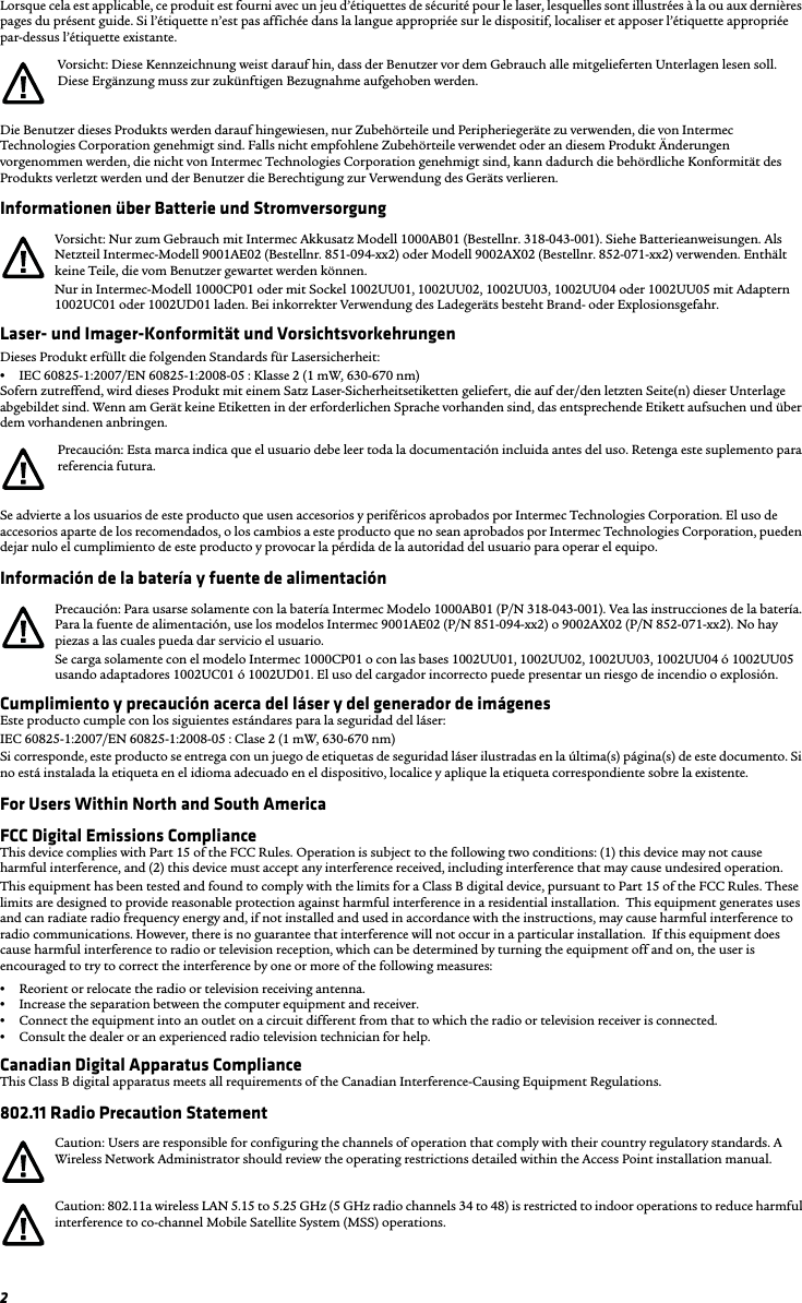 2Lorsque cela est applicable, ce produit est fourni avec un jeu d’étiquettes de sécurité pour le laser, lesquelles sont illustrées à la ou aux dernières pages du présent guide. Si l’étiquette n’est pas affichée dans la langue appropriée sur le dispositif, localiser et apposer l’étiquette appropriée par-dessus l’étiquette existante.Die Benutzer dieses Produkts werden darauf hingewiesen, nur Zubehörteile und Peripheriegeräte zu verwenden, die von Intermec Technologies Corporation genehmigt sind. Falls nicht empfohlene Zubehörteile verwendet oder an diesem Produkt Änderungen vorgenommen werden, die nicht von Intermec Technologies Corporation genehmigt sind, kann dadurch die behördliche Konformität des Produkts verletzt werden und der Benutzer die Berechtigung zur Verwendung des Geräts verlieren.Informationen über Batterie und StromversorgungLaser- und Imager-Konformität und VorsichtsvorkehrungenDieses Produkt erfüllt die folgenden Standards für Lasersicherheit:•IEC 60825-1:2007/EN 60825-1:2008-05 : Klasse 2 (1 mW, 630-670 nm)Sofern zutreffend, wird dieses Produkt mit einem Satz Laser-Sicherheitsetiketten geliefert, die auf der/den letzten Seite(n) dieser Unterlage abgebildet sind. Wenn am Gerät keine Etiketten in der erforderlichen Sprache vorhanden sind, das entsprechende Etikett aufsuchen und über dem vorhandenen anbringen.Se advierte a los usuarios de este producto que usen accesorios y periféricos aprobados por Intermec Technologies Corporation. El uso de accesorios aparte de los recomendados, o los cambios a este producto que no sean aprobados por Intermec Technologies Corporation, pueden dejar nulo el cumplimiento de este producto y provocar la pérdida de la autoridad del usuario para operar el equipo.Información de la batería y fuente de alimentaciónCumplimiento y precaución acerca del láser y del generador de imágenesEste producto cumple con los siguientes estándares para la seguridad del láser:IEC 60825-1:2007/EN 60825-1:2008-05 : Clase 2 (1 mW, 630-670 nm)Si corresponde, este producto se entrega con un juego de etiquetas de seguridad láser ilustradas en la última(s) página(s) de este documento. Si no está instalada la etiqueta en el idioma adecuado en el dispositivo, localice y aplique la etiqueta correspondiente sobre la existente.For Users Within North and South AmericaFCC Digital Emissions ComplianceThis device complies with Part 15 of the FCC Rules. Operation is subject to the following two conditions: (1) this device may not cause harmful interference, and (2) this device must accept any interference received, including interference that may cause undesired operation.This equipment has been tested and found to comply with the limits for a Class B digital device, pursuant to Part 15 of the FCC Rules. These limits are designed to provide reasonable protection against harmful interference in a residential installation.  This equipment generates uses and can radiate radio frequency energy and, if not installed and used in accordance with the instructions, may cause harmful interference to radio communications. However, there is no guarantee that interference will not occur in a particular installation.  If this equipment does cause harmful interference to radio or television reception, which can be determined by turning the equipment off and on, the user is encouraged to try to correct the interference by one or more of the following measures:•Reorient or relocate the radio or television receiving antenna.•Increase the separation between the computer equipment and receiver.•Connect the equipment into an outlet on a circuit different from that to which the radio or television receiver is connected.•Consult the dealer or an experienced radio television technician for help.Canadian Digital Apparatus ComplianceThis Class B digital apparatus meets all requirements of the Canadian Interference-Causing Equipment Regulations.802.11 Radio Precaution StatementVorsicht: Diese Kennzeichnung weist darauf hin, dass der Benutzer vor dem Gebrauch alle mitgelieferten Unterlagen lesen soll. Diese Ergänzung muss zur zukünftigen Bezugnahme aufgehoben werden.Vorsicht: Nur zum Gebrauch mit Intermec Akkusatz Modell 1000AB01 (Bestellnr. 318-043-001). Siehe Batterieanweisungen. Als Netzteil Intermec-Modell 9001AE02 (Bestellnr. 851-094-xx2) oder Modell 9002AX02 (Bestellnr. 852-071-xx2) verwenden. Enthält keine Teile, die vom Benutzer gewartet werden können.Nur in Intermec-Modell 1000CP01 oder mit Sockel 1002UU01, 1002UU02, 1002UU03, 1002UU04 oder 1002UU05 mit Adaptern 1002UC01 oder 1002UD01 laden. Bei inkorrekter Verwendung des Ladegeräts besteht Brand- oder Explosionsgefahr.Precaución: Esta marca indica que el usuario debe leer toda la documentación incluida antes del uso. Retenga este suplemento para referencia futura.Precaución: Para usarse solamente con la batería Intermec Modelo 1000AB01 (P/N 318-043-001). Vea las instrucciones de la batería. Para la fuente de alimentación, use los modelos Intermec 9001AE02 (P/N 851-094-xx2) o 9002AX02 (P/N 852-071-xx2). No hay piezas a las cuales pueda dar servicio el usuario.Se carga solamente con el modelo Intermec 1000CP01 o con las bases 1002UU01, 1002UU02, 1002UU03, 1002UU04 ó 1002UU05 usando adaptadores 1002UC01 ó 1002UD01. El uso del cargador incorrecto puede presentar un riesgo de incendio o explosión.Caution: Users are responsible for configuring the channels of operation that comply with their country regulatory standards. A Wireless Network Administrator should review the operating restrictions detailed within the Access Point installation manual.Caution: 802.11a wireless LAN 5.15 to 5.25 GHz (5 GHz radio channels 34 to 48) is restricted to indoor operations to reduce harmful interference to co-channel Mobile Satellite System (MSS) operations.