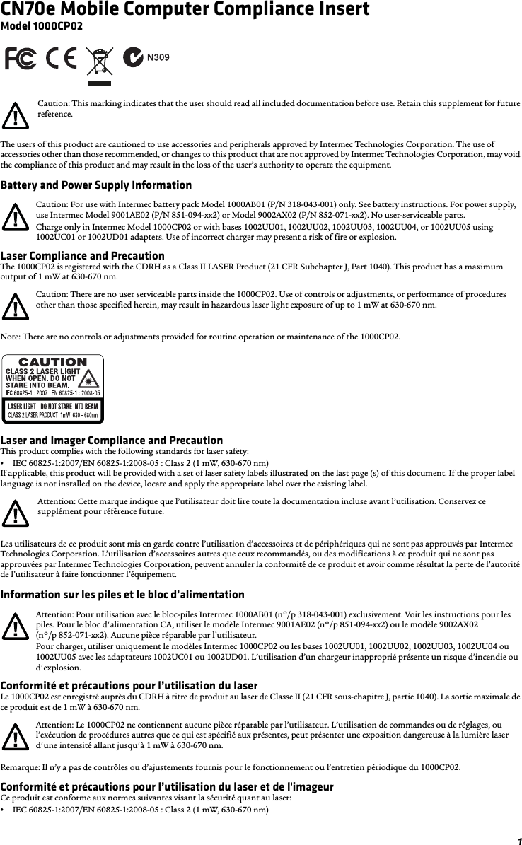 1CN70e Mobile Computer Compliance InsertModel 1000CP02The users of this product are cautioned to use accessories and peripherals approved by Intermec Technologies Corporation. The use of accessories other than those recommended, or changes to this product that are not approved by Intermec Technologies Corporation, may void the compliance of this product and may result in the loss of the user’s authority to operate the equipment.Battery and Power Supply InformationLaser Compliance and PrecautionThe 1000CP02 is registered with the CDRH as a Class II LASER Product (21 CFR Subchapter J, Part 1040). This product has a maximum output of 1 mW at 630-670 nm.Note: There are no controls or adjustments provided for routine operation or maintenance of the 1000CP02.Laser and Imager Compliance and PrecautionThis product complies with the following standards for laser safety:•IEC 60825-1:2007/EN 60825-1:2008-05 : Class 2 (1 mW, 630-670 nm)If applicable, this product will be provided with a set of laser safety labels illustrated on the last page (s) of this document. If the proper label language is not installed on the device, locate and apply the appropriate label over the existing label.Les utilisateurs de ce produit sont mis en garde contre l’utilisation d’accessoires et de périphériques qui ne sont pas approuvés par Intermec Technologies Corporation. L’utilisation d’accessoires autres que ceux recommandés, ou des modifications à ce produit qui ne sont pas approuvées par Intermec Technologies Corporation, peuvent annuler la conformité de ce produit et avoir comme résultat la perte de l’autorité de l’utilisateur à faire fonctionner l’équipement.Information sur les piles et le bloc d’alimentationConformité et précautions pour l’utilisation du laserLe 1000CP02 est enregistré auprès du CDRH à titre de produit au laser de Classe II (21 CFR sous-chapitre J, partie 1040). La sortie maximale de ce produit est de 1 mW à 630-670 nm.Remarque: Il n’y a pas de contrôles ou d’ajustements fournis pour le fonctionnement ou l’entretien périodique du 1000CP02.Conformité et précautions pour l’utilisation du laser et de l&apos;imageurCe produit est conforme aux normes suivantes visant la sécurité quant au laser:•IEC 60825-1:2007/EN 60825-1:2008-05 : Class 2 (1 mW, 630-670 nm)Caution: This marking indicates that the user should read all included documentation before use. Retain this supplement for future reference.Caution: For use with Intermec battery pack Model 1000AB01 (P/N 318-043-001) only. See battery instructions. For power supply, use Intermec Model 9001AE02 (P/N 851-094-xx2) or Model 9002AX02 (P/N 852-071-xx2). No user-serviceable parts.Charge only in Intermec Model 1000CP02 or with bases 1002UU01, 1002UU02, 1002UU03, 1002UU04, or 1002UU05 using 1002UC01 or 1002UD01 adapters. Use of incorrect charger may present a risk of fire or explosion.Caution: There are no user serviceable parts inside the 1000CP02. Use of controls or adjustments, or performance of procedures other than those specified herein, may result in hazardous laser light exposure of up to 1 mW at 630-670 nm.Attention: Cette marque indique que l’utilisateur doit lire toute la documentation incluse avant l’utilisation. Conservez ce supplément pour référence future.Attention: Pour utilisation avec le bloc-piles Intermec 1000AB01 (nº/p 318-043-001) exclusivement. Voir les instructions pour les piles. Pour le bloc d&apos;alimentation CA, utiliser le modèle Intermec 9001AE02 (nº/p 851-094-xx2) ou le modèle 9002AX02 (nº/p 852-071-xx2). Aucune pièce réparable par l’utilisateur.Pour charger, utiliser uniquement le modèles Intermec 1000CP02 ou les bases 1002UU01, 1002UU02, 1002UU03, 1002UU04 ou 1002UU05 avec les adaptateurs 1002UC01 ou 1002UD01. L’utilisation d’un chargeur inapproprié présente un risque d’incendie ou d&apos;explosion.Attention: Le 1000CP02 ne contiennent aucune pièce réparable par l’utilisateur. L’utilisation de commandes ou de réglages, ou l’exécution de procédures autres que ce qui est spécifié aux présentes, peut présenter une exposition dangereuse à la lumière laser d&apos;une intensité allant jusqu&apos;à 1 mW à 630-670 nm.