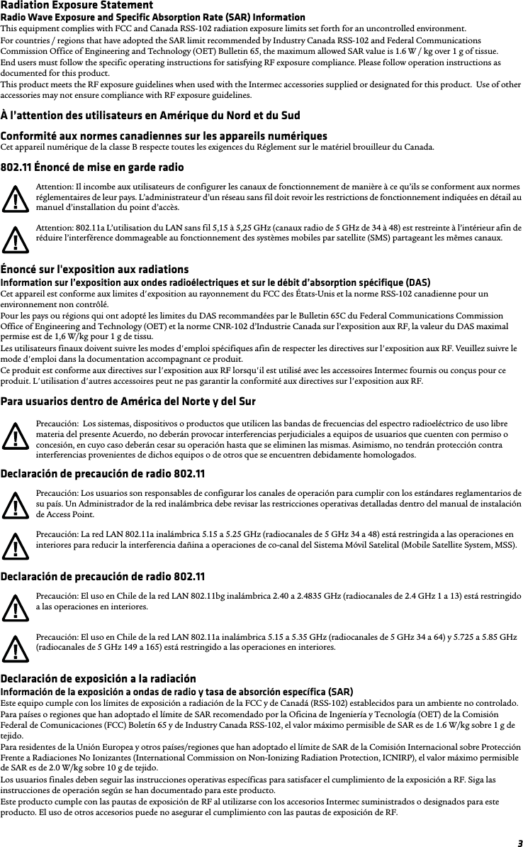 3Radiation Exposure StatementRadio Wave Exposure and Specific Absorption Rate (SAR) InformationThis equipment complies with FCC and Canada RSS-102 radiation exposure limits set forth for an uncontrolled environment.For countries / regions that have adopted the SAR limit recommended by Industry Canada RSS-102 and Federal Communications Commission Office of Engineering and Technology (OET) Bulletin 65, the maximum allowed SAR value is 1.6 W / kg over 1 g of tissue.  End users must follow the specific operating instructions for satisfying RF exposure compliance. Please follow operation instructions as documented for this product.This product meets the RF exposure guidelines when used with the Intermec accessories supplied or designated for this product.  Use of other accessories may not ensure compliance with RF exposure guidelines.À l’attention des utilisateurs en Amérique du Nord et du SudConformité aux normes canadiennes sur les appareils numériquesCet appareil numérique de la classe B respecte toutes les exigences du Réglement sur le matériel brouilleur du Canada.802.11 Énoncé de mise en garde radioÉnoncé sur l&apos;exposition aux radiationsInformation sur l’exposition aux ondes radioélectriques et sur le débit d’absorption spécifique (DAS)Cet appareil est conforme aux limites d&apos;exposition au rayonnement du FCC des États-Unis et la norme RSS-102 canadienne pour un environnement non contrôlé.Pour les pays ou régions qui ont adopté les limites du DAS recommandées par le Bulletin 65C du Federal Communications Commission Office of Engineering and Technology (OET) et la norme CNR-102 d’Industrie Canada sur l’exposition aux RF, la valeur du DAS maximal permise est de 1,6 W/kg pour 1 g de tissu. Les utilisateurs finaux doivent suivre les modes d&apos;emploi spécifiques afin de respecter les directives sur l&apos;exposition aux RF. Veuillez suivre le mode d&apos;emploi dans la documentation accompagnant ce produit.Ce produit est conforme aux directives sur l&apos;exposition aux RF lorsqu&apos;il est utilisé avec les accessoires Intermec fournis ou conçus pour ce produit. L&apos;utilisation d&apos;autres accessoires peut ne pas garantir la conformité aux directives sur l&apos;exposition aux RF.Para usuarios dentro de América del Norte y del SurDeclaración de precaución de radio 802.11Declaración de precaución de radio 802.11Declaración de exposición a la radiaciónInformación de la exposición a ondas de radio y tasa de absorción específica (SAR)Este equipo cumple con los límites de exposición a radiación de la FCC y de Canadá (RSS-102) establecidos para un ambiente no controlado.Para países o regiones que han adoptado el límite de SAR recomendado por la Oficina de Ingeniería y Tecnología (OET) de la Comisión Federal de Comunicaciones (FCC) Boletín 65 y de Industry Canada RSS-102, el valor máximo permisible de SAR es de 1.6 W/kg sobre 1 g de tejido. Para residentes de la Unión Europea y otros países/regiones que han adoptado el límite de SAR de la Comisión Internacional sobre Protección Frente a Radiaciones No Ionizantes (International Commission on Non-Ionizing Radiation Protection, ICNIRP), el valor máximo permisible de SAR es de 2.0 W/kg sobre 10 g de tejido.Los usuarios finales deben seguir las instrucciones operativas específicas para satisfacer el cumplimiento de la exposición a RF. Siga las instrucciones de operación según se han documentado para este producto.Este producto cumple con las pautas de exposición de RF al utilizarse con los accesorios Intermec suministrados o designados para este producto. El uso de otros accesorios puede no asegurar el cumplimiento con las pautas de exposición de RF.Attention: Il incombe aux utilisateurs de configurer les canaux de fonctionnement de manière à ce qu’ils se conforment aux normes réglementaires de leur pays. L’administrateur d’un réseau sans fil doit revoir les restrictions de fonctionnement indiquées en détail au manuel d’installation du point d’accès.Attention: 802.11a L’utilisation du LAN sans fil 5,15 à 5,25 GHz (canaux radio de 5 GHz de 34 à 48) est restreinte à l’intérieur afin de réduire l’interférence dommageable au fonctionnement des systèmes mobiles par satellite (SMS) partageant les mêmes canaux.Precaución:  Los sistemas, dispositivos o productos que utilicen las bandas de frecuencias del espectro radioeléctrico de uso libre materia del presente Acuerdo, no deberán provocar interferencias perjudiciales a equipos de usuarios que cuenten con permiso o concesión, en cuyo caso deberán cesar su operación hasta que se eliminen las mismas. Asimismo, no tendrán protección contra interferencias provenientes de dichos equipos o de otros que se encuentren debidamente homologados.Precaución: Los usuarios son responsables de configurar los canales de operación para cumplir con los estándares reglamentarios de su país. Un Administrador de la red inalámbrica debe revisar las restricciones operativas detalladas dentro del manual de instalación de Access Point.Precaución: La red LAN 802.11a inalámbrica 5.15 a 5.25 GHz (radiocanales de 5 GHz 34 a 48) está restringida a las operaciones en interiores para reducir la interferencia dañina a operaciones de co-canal del Sistema Móvil Satelital (Mobile Satellite System, MSS).Precaución: El uso en Chile de la red LAN 802.11bg inalámbrica 2.40 a 2.4835 GHz (radiocanales de 2.4 GHz 1 a 13) está restringido a las operaciones en interiores.Precaución: El uso en Chile de la red LAN 802.11a inalámbrica 5.15 a 5.35 GHz (radiocanales de 5 GHz 34 a 64) y 5.725 a 5.85 GHz (radiocanales de 5 GHz 149 a 165) está restringido a las operaciones en interiores.