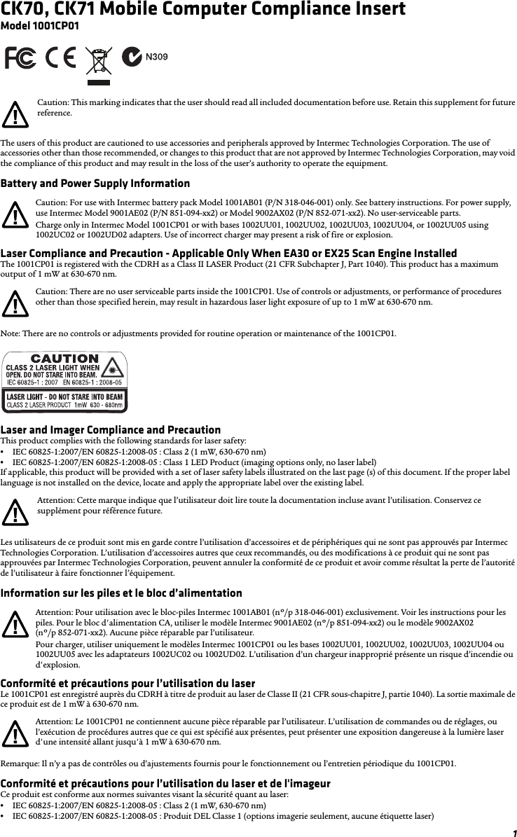 1CK70, CK71 Mobile Computer Compliance InsertModel 1001CP01The users of this product are cautioned to use accessories and peripherals approved by Intermec Technologies Corporation. The use of accessories other than those recommended, or changes to this product that are not approved by Intermec Technologies Corporation, may void the compliance of this product and may result in the loss of the user’s authority to operate the equipment.Battery and Power Supply InformationLaser Compliance and Precaution - Applicable Only When EA30 or EX25 Scan Engine InstalledThe 1001CP01 is registered with the CDRH as a Class II LASER Product (21 CFR Subchapter J, Part 1040). This product has a maximum output of 1 mW at 630-670 nm.Note: There are no controls or adjustments provided for routine operation or maintenance of the 1001CP01.Laser and Imager Compliance and PrecautionThis product complies with the following standards for laser safety:•IEC 60825-1:2007/EN 60825-1:2008-05 : Class 2 (1 mW, 630-670 nm)•IEC 60825-1:2007/EN 60825-1:2008-05 : Class 1 LED Product (imaging options only, no laser label)If applicable, this product will be provided with a set of laser safety labels illustrated on the last page (s) of this document. If the proper label language is not installed on the device, locate and apply the appropriate label over the existing label.Les utilisateurs de ce produit sont mis en garde contre l’utilisation d’accessoires et de périphériques qui ne sont pas approuvés par Intermec Technologies Corporation. L’utilisation d’accessoires autres que ceux recommandés, ou des modifications à ce produit qui ne sont pas approuvées par Intermec Technologies Corporation, peuvent annuler la conformité de ce produit et avoir comme résultat la perte de l’autorité de l’utilisateur à faire fonctionner l’équipement.Information sur les piles et le bloc d’alimentationConformité et précautions pour l’utilisation du laserLe 1001CP01 est enregistré auprès du CDRH à titre de produit au laser de Classe II (21 CFR sous-chapitre J, partie 1040). La sortie maximale de ce produit est de 1 mW à 630-670 nm.Remarque: Il n’y a pas de contrôles ou d’ajustements fournis pour le fonctionnement ou l’entretien périodique du 1001CP01.Conformité et précautions pour l’utilisation du laser et de l&apos;imageur Ce produit est conforme aux normes suivantes visant la sécurité quant au laser:•IEC 60825-1:2007/EN 60825-1:2008-05 : Class 2 (1 mW, 630-670 nm)•IEC 60825-1:2007/EN 60825-1:2008-05 : Produit DEL Classe 1 (options imagerie seulement, aucune étiquette laser)Caution: This marking indicates that the user should read all included documentation before use. Retain this supplement for future reference.Caution: For use with Intermec battery pack Model 1001AB01 (P/N 318-046-001) only. See battery instructions. For power supply, use Intermec Model 9001AE02 (P/N 851-094-xx2) or Model 9002AX02 (P/N 852-071-xx2). No user-serviceable parts.Charge only in Intermec Model 1001CP01 or with bases 1002UU01, 1002UU02, 1002UU03, 1002UU04, or 1002UU05 using 1002UC02 or 1002UD02 adapters. Use of incorrect charger may present a risk of fire or explosion.Caution: There are no user serviceable parts inside the 1001CP01. Use of controls or adjustments, or performance of procedures other than those specified herein, may result in hazardous laser light exposure of up to 1 mW at 630-670 nm.Attention: Cette marque indique que l’utilisateur doit lire toute la documentation incluse avant l’utilisation. Conservez ce supplément pour référence future.Attention: Pour utilisation avec le bloc-piles Intermec 1001AB01 (nº/p 318-046-001) exclusivement. Voir les instructions pour les piles. Pour le bloc d&apos;alimentation CA, utiliser le modèle Intermec 9001AE02 (nº/p 851-094-xx2) ou le modèle 9002AX02 (nº/p 852-071-xx2). Aucune pièce réparable par l’utilisateur.Pour charger, utiliser uniquement le modèles Intermec 1001CP01 ou les bases 1002UU01, 1002UU02, 1002UU03, 1002UU04 ou 1002UU05 avec les adaptateurs 1002UC02 ou 1002UD02. L’utilisation d’un chargeur inapproprié présente un risque d’incendie ou d&apos;explosion.Attention: Le 1001CP01 ne contiennent aucune pièce réparable par l’utilisateur. L’utilisation de commandes ou de réglages, ou l’exécution de procédures autres que ce qui est spécifié aux présentes, peut présenter une exposition dangereuse à la lumière laser d&apos;une intensité allant jusqu&apos;à 1 mW à 630-670 nm.