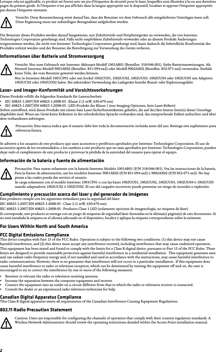 2Lorsque cela est applicable, ce produit est fourni avec un jeu d’étiquettes de sécurité pour le laser, lesquelles sont illustrées à la ou aux dernières pages du présent guide. Si l’étiquette n’est pas affichée dans la langue appropriée sur le dispositif, localiser et apposer l’étiquette appropriée par-dessus l’étiquette existante.Die Benutzer dieses Produkts werden darauf hingewiesen, nur Zubehörteile und Peripheriegeräte zu verwenden, die von Intermec Technologies Corporation genehmigt sind. Falls nicht empfohlene Zubehörteile verwendet oder an diesem Produkt Änderungen vorgenommen werden, die nicht von Intermec Technologies Corporation genehmigt sind, kann dadurch die behördliche Konformität des Produkts verletzt werden und der Benutzer die Berechtigung zur Verwendung des Geräts verlieren.Informationen über Batterie und StromversorgungLaser- und Imager-Konformität und VorsichtsvorkehrungenDieses Produkt erfüllt die folgenden Standards für Lasersicherheit:•IEC 60825-1:2007/EN 60825-1:2008-05 : Klasse 2 (1 mW, 630-670 nm)•IEC 60825-1:2007/EN 60825-1:2008-05 : LED-Produkt der Klasse 1 (nur Imaging-Optionen, kein Laser-Etikett)Sofern zutreffend, wird dieses Produkt mit einem Satz Laser-Sicherheitsetiketten geliefert, die auf der/den letzten Seite(n) dieser Unterlage abgebildet sind. Wenn am Gerät keine Etiketten in der erforderlichen Sprache vorhanden sind, das entsprechende Etikett aufsuchen und über dem vorhandenen anbringen.Se advierte a los usuarios de este producto que usen accesorios y periféricos aprobados por Intermec Technologies Corporation. El uso de accesorios aparte de los recomendados, o los cambios a este producto que no sean aprobados por Intermec Technologies Corporation, pueden dejar nulo el cumplimiento de este producto y provocar la pérdida de la autoridad del usuario para operar el equipo.Información de la batería y fuente de alimentaciónCumplimiento y precaución acerca del láser y del generador de imágenesEste producto cumple con los siguientes estándares para la seguridad del láser:IEC 60825-1:2007/EN 60825-1:2008-05 : Clase 2 (1 mW, 630-670 nm)IEC 60825-1:2007/EN 60825-1:2008-05 : Producto Clase 1 LED (solamente opciones de imagenología, no etiqueta de láser)Si corresponde, este producto se entrega con un juego de etiquetas de seguridad láser ilustradas en la última(s) página(s) de este documento. Si no está instalada la etiqueta en el idioma adecuado en el dispositivo, localice y aplique la etiqueta correspondiente sobre la existente.For Users Within North and South AmericaFCC Digital Emissions ComplianceThis device complies with Part 15 of the FCC Rules. Operation is subject to the following two conditions: (1) this device may not cause harmful interference, and (2) this device must accept any interference received, including interference that may cause undesired operation.This equipment has been tested and found to comply with the limits for a Class B digital device, pursuant to Part 15 of the FCC Rules. These limits are designed to provide reasonable protection against harmful interference in a residential installation.  This equipment generates uses and can radiate radio frequency energy and, if not installed and used in accordance with the instructions, may cause harmful interference to radio communications. However, there is no guarantee that interference will not occur in a particular installation.  If this equipment does cause harmful interference to radio or television reception, which can be determined by turning the equipment off and on, the user is encouraged to try to correct the interference by one or more of the following measures:•Reorient or relocate the radio or television receiving antenna.•Increase the separation between the computer equipment and receiver.•Connect the equipment into an outlet on a circuit different from that to which the radio or television receiver is connected.•Consult the dealer or an experienced radio television technician for help.Canadian Digital Apparatus ComplianceThis Class B digital apparatus meets all requirements of the Canadian Interference-Causing Equipment Regulations.802.11 Radio Precaution StatementVorsicht: Diese Kennzeichnung weist darauf hin, dass der Benutzer vor dem Gebrauch alle mitgelieferten Unterlagen lesen soll. Diese Ergänzung muss zur zukünftigen Bezugnahme aufgehoben werden.Vorsicht: Nur zum Gebrauch mit Intermec Akkusatz Modell 1001AB01 (Bestellnr. 318-046-001). Siehe Batterieanweisungen. Als Netzteil Intermec-Modell 9001AE02 (Bestellnr. 851-094-xx2) oder Modell 9002AX02 (Bestellnr. 852-071-xx2) verwenden. Enthält keine Teile, die vom Benutzer gewartet werden können.Nur in Intermec-Modell 1001CP01 oder mit Sockel 1002UU01, 1002UU02, 1002UU03, 1002UU04 oder 1002UU05 mit Adaptern 1002UC02 oder 1002UD02 laden. Bei inkorrekter Verwendung des Ladegeräts besteht Brand- oder Explosionsgefahr.Precaución: Esta marca indica que el usuario debe leer toda la documentación incluida antes del uso. Retenga este suplemento para referencia futura.Precaución: Para usarse solamente con la batería Intermec Modelo 1001AB01 (P/N 318-046-001). Vea las instrucciones de la batería. Para la fuente de alimentación, use los modelos Intermec 9001AE02 (P/N 851-094-xx2) o 9002AX02 (P/N 852-071-xx2). No hay piezas a las cuales pueda dar servicio el usuario.Se carga solamente con el modelo Intermec 1001CP01 o con las bases 1002UU01, 1002UU02, 1002UU03, 1002UU04 ó 1002UU05 usando adaptadores 1002UC02 ó 1002UD02. El uso del cargador incorrecto puede presentar un riesgo de incendio o explosión.Caution: Users are responsible for configuring the channels of operation that comply with their country regulatory standards. A Wireless Network Administrator should review the operating restrictions detailed within the Access Point installation manual.