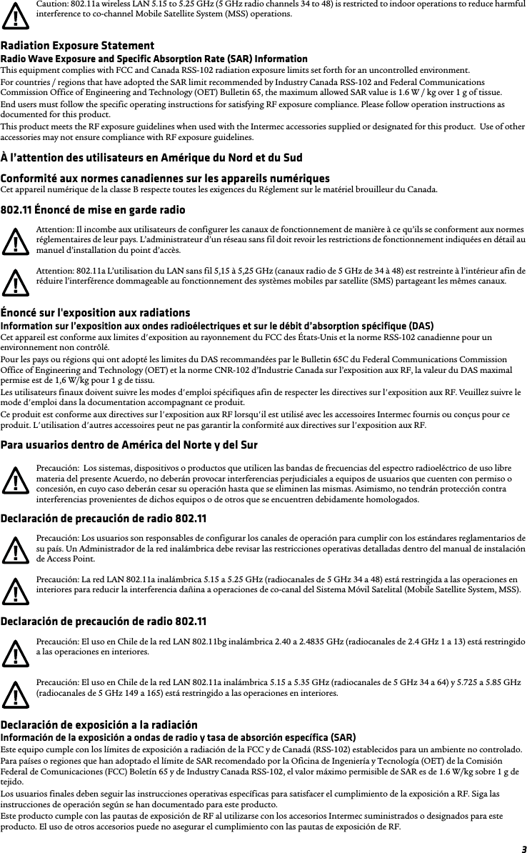 3Radiation Exposure StatementRadio Wave Exposure and Specific Absorption Rate (SAR) InformationThis equipment complies with FCC and Canada RSS-102 radiation exposure limits set forth for an uncontrolled environment.For countries / regions that have adopted the SAR limit recommended by Industry Canada RSS-102 and Federal Communications Commission Office of Engineering and Technology (OET) Bulletin 65, the maximum allowed SAR value is 1.6 W / kg over 1 g of tissue.  End users must follow the specific operating instructions for satisfying RF exposure compliance. Please follow operation instructions as documented for this product.This product meets the RF exposure guidelines when used with the Intermec accessories supplied or designated for this product.  Use of other accessories may not ensure compliance with RF exposure guidelines.À l’attention des utilisateurs en Amérique du Nord et du SudConformité aux normes canadiennes sur les appareils numériquesCet appareil numérique de la classe B respecte toutes les exigences du Réglement sur le matériel brouilleur du Canada.802.11 Énoncé de mise en garde radioÉnoncé sur l&apos;exposition aux radiationsInformation sur l’exposition aux ondes radioélectriques et sur le débit d’absorption spécifique (DAS)Cet appareil est conforme aux limites d&apos;exposition au rayonnement du FCC des États-Unis et la norme RSS-102 canadienne pour un environnement non contrôlé.Pour les pays ou régions qui ont adopté les limites du DAS recommandées par le Bulletin 65C du Federal Communications Commission Office of Engineering and Technology (OET) et la norme CNR-102 d’Industrie Canada sur l’exposition aux RF, la valeur du DAS maximal permise est de 1,6 W/kg pour 1 g de tissu. Les utilisateurs finaux doivent suivre les modes d&apos;emploi spécifiques afin de respecter les directives sur l&apos;exposition aux RF. Veuillez suivre le mode d&apos;emploi dans la documentation accompagnant ce produit.Ce produit est conforme aux directives sur l&apos;exposition aux RF lorsqu&apos;il est utilisé avec les accessoires Intermec fournis ou conçus pour ce produit. L&apos;utilisation d&apos;autres accessoires peut ne pas garantir la conformité aux directives sur l&apos;exposition aux RF.Para usuarios dentro de América del Norte y del SurDeclaración de precaución de radio 802.11Declaración de precaución de radio 802.11Declaración de exposición a la radiaciónInformación de la exposición a ondas de radio y tasa de absorción específica (SAR)Este equipo cumple con los límites de exposición a radiación de la FCC y de Canadá (RSS-102) establecidos para un ambiente no controlado.Para países o regiones que han adoptado el límite de SAR recomendado por la Oficina de Ingeniería y Tecnología (OET) de la Comisión Federal de Comunicaciones (FCC) Boletín 65 y de Industry Canada RSS-102, el valor máximo permisible de SAR es de 1.6 W/kg sobre 1 g de tejido. Los usuarios finales deben seguir las instrucciones operativas específicas para satisfacer el cumplimiento de la exposición a RF. Siga las instrucciones de operación según se han documentado para este producto.Este producto cumple con las pautas de exposición de RF al utilizarse con los accesorios Intermec suministrados o designados para este producto. El uso de otros accesorios puede no asegurar el cumplimiento con las pautas de exposición de RF.Caution: 802.11a wireless LAN 5.15 to 5.25 GHz (5 GHz radio channels 34 to 48) is restricted to indoor operations to reduce harmful interference to co-channel Mobile Satellite System (MSS) operations.Attention: Il incombe aux utilisateurs de configurer les canaux de fonctionnement de manière à ce qu’ils se conforment aux normes réglementaires de leur pays. L’administrateur d’un réseau sans fil doit revoir les restrictions de fonctionnement indiquées en détail au manuel d’installation du point d’accès.Attention: 802.11a L’utilisation du LAN sans fil 5,15 à 5,25 GHz (canaux radio de 5 GHz de 34 à 48) est restreinte à l’intérieur afin de réduire l’interférence dommageable au fonctionnement des systèmes mobiles par satellite (SMS) partageant les mêmes canaux.Precaución:  Los sistemas, dispositivos o productos que utilicen las bandas de frecuencias del espectro radioeléctrico de uso libre materia del presente Acuerdo, no deberán provocar interferencias perjudiciales a equipos de usuarios que cuenten con permiso o concesión, en cuyo caso deberán cesar su operación hasta que se eliminen las mismas. Asimismo, no tendrán protección contra interferencias provenientes de dichos equipos o de otros que se encuentren debidamente homologados.Precaución: Los usuarios son responsables de configurar los canales de operación para cumplir con los estándares reglamentarios de su país. Un Administrador de la red inalámbrica debe revisar las restricciones operativas detalladas dentro del manual de instalación de Access Point.Precaución: La red LAN 802.11a inalámbrica 5.15 a 5.25 GHz (radiocanales de 5 GHz 34 a 48) está restringida a las operaciones en interiores para reducir la interferencia dañina a operaciones de co-canal del Sistema Móvil Satelital (Mobile Satellite System, MSS).Precaución: El uso en Chile de la red LAN 802.11bg inalámbrica 2.40 a 2.4835 GHz (radiocanales de 2.4 GHz 1 a 13) está restringido a las operaciones en interiores.Precaución: El uso en Chile de la red LAN 802.11a inalámbrica 5.15 a 5.35 GHz (radiocanales de 5 GHz 34 a 64) y 5.725 a 5.85 GHz (radiocanales de 5 GHz 149 a 165) está restringido a las operaciones en interiores.