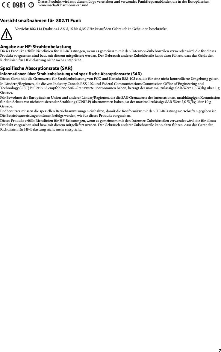 7Vorsichtsmaßnahmen für  802.11 FunkAngabe zur HF-StrahlenbelastungDieses Produkt erfüllt Richtlinien für HF-Belastungen, wenn es gemeinsam mit den Intermec-Zubehörteilen verwendet wird, die für dieses Produkt vorgesehen sind bzw. mit diesem mitgeliefert werden. Der Gebrauch anderer Zubehörteile kann dazu führen, dass das Gerät den Richtlinien für HF-Belastung nicht mehr entspricht.Spezifische Absorptionsrate (SAR)Informationen über Strahlenbelastung und spezifische Absorptionsrate (SAR)Dieses Gerät hält die Grenzwerte für Strahlenbelastung von FCC und Kanada RSS-102 ein, die für eine nicht kontrollierte Umgebung gelten.In Ländern/Regionen, die die von Industry Canada RSS-102 und Federal Communications Commission Office of Engineering and Technology (OET) Bulletin 65 empfohlene SAR-Grenzwerte übernommen haben, beträgt der maximal zulässige SAR-Wert 1,6 W/kg über 1 g Gewebe. Für Bewohner der Europäischen Union und anderer Länder/Regionen, die die SAR-Grenzwerte der internationen, unabhängigen Kommission für den Schutz vor nichtionisierender Strahlung (ICNIRP) übernommen haben, ist der maximal zulässige SAR-Wert 2,0 W/kg über 10 g Gewebe.Endbenutzer müssen die speziellen Betriebsanweisungen einhalten, damit die Konformität mit den HF-Belastungsvorschriften gegeben ist. Die Betriebsanweisungenmüssen befolgt werden, wie für dieses Produkt vorgesehen.Dieses Produkt erfüllt Richtlinien für HF-Belastungen, wenn es gemeinsam mit den Intermec-Zubehörteilen verwendet wird, die für dieses Produkt vorgesehen sind bzw. mit diesem mitgeliefert werden. Der Gebrauch anderer Zubehörteile kann dazu führen, dass das Gerät den Richtlinien für HF-Belastung nicht mehr entspricht.Dieses Produkt wird mit diesem Logo vertrieben und verwendet Funkfrequenzbänder, die in der Europäischen Gemeinschaft harmonisiert sind.Vorsicht: 802.11a Drahtlos-LAN 5,15 bis 5,35 GHz ist auf den Gebrauch in Gebäuden beschränkt.0981