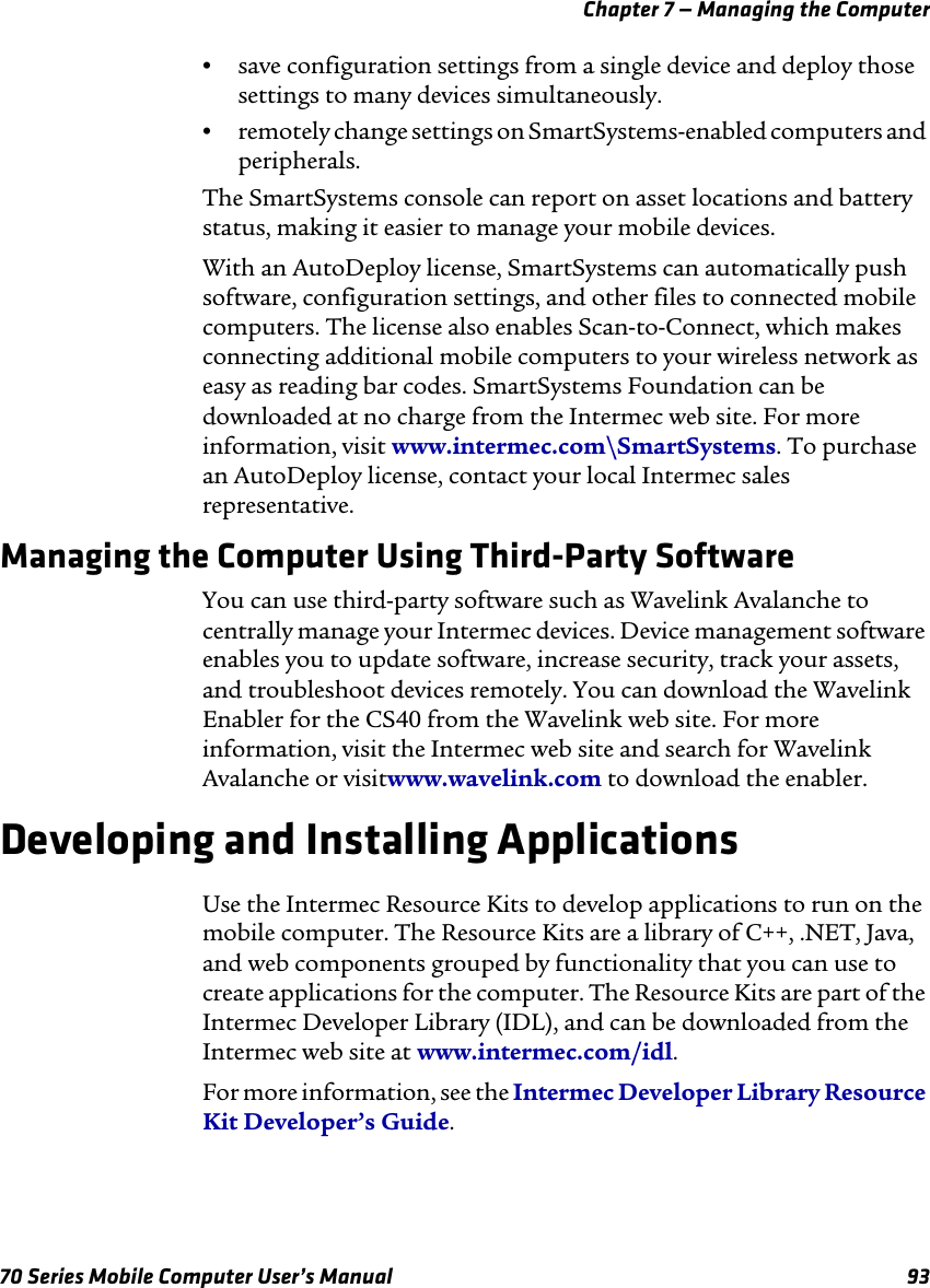 Chapter 7 — Managing the Computer70 Series Mobile Computer User’s Manual 93•save configuration settings from a single device and deploy those settings to many devices simultaneously.•remotely change settings on SmartSystems-enabled computers and peripherals.The SmartSystems console can report on asset locations and battery status, making it easier to manage your mobile devices. With an AutoDeploy license, SmartSystems can automatically push software, configuration settings, and other files to connected mobile computers. The license also enables Scan-to-Connect, which makes connecting additional mobile computers to your wireless network as easy as reading bar codes. SmartSystems Foundation can be downloaded at no charge from the Intermec web site. For more information, visit www.intermec.com\SmartSystems. To purchase an AutoDeploy license, contact your local Intermec sales representative.Managing the Computer Using Third-Party SoftwareYou can use third-party software such as Wavelink Avalanche to centrally manage your Intermec devices. Device management software enables you to update software, increase security, track your assets, and troubleshoot devices remotely. You can download the Wavelink Enabler for the CS40 from the Wavelink web site. For more information, visit the Intermec web site and search for Wavelink Avalanche or visitwww.wavelink.com to download the enabler.Developing and Installing ApplicationsUse the Intermec Resource Kits to develop applications to run on the mobile computer. The Resource Kits are a library of C++, .NET, Java, and web components grouped by functionality that you can use to create applications for the computer. The Resource Kits are part of the Intermec Developer Library (IDL), and can be downloaded from the Intermec web site at www.intermec.com/idl.For more information, see the Intermec Developer Library Resource Kit Developer’s Guide.
