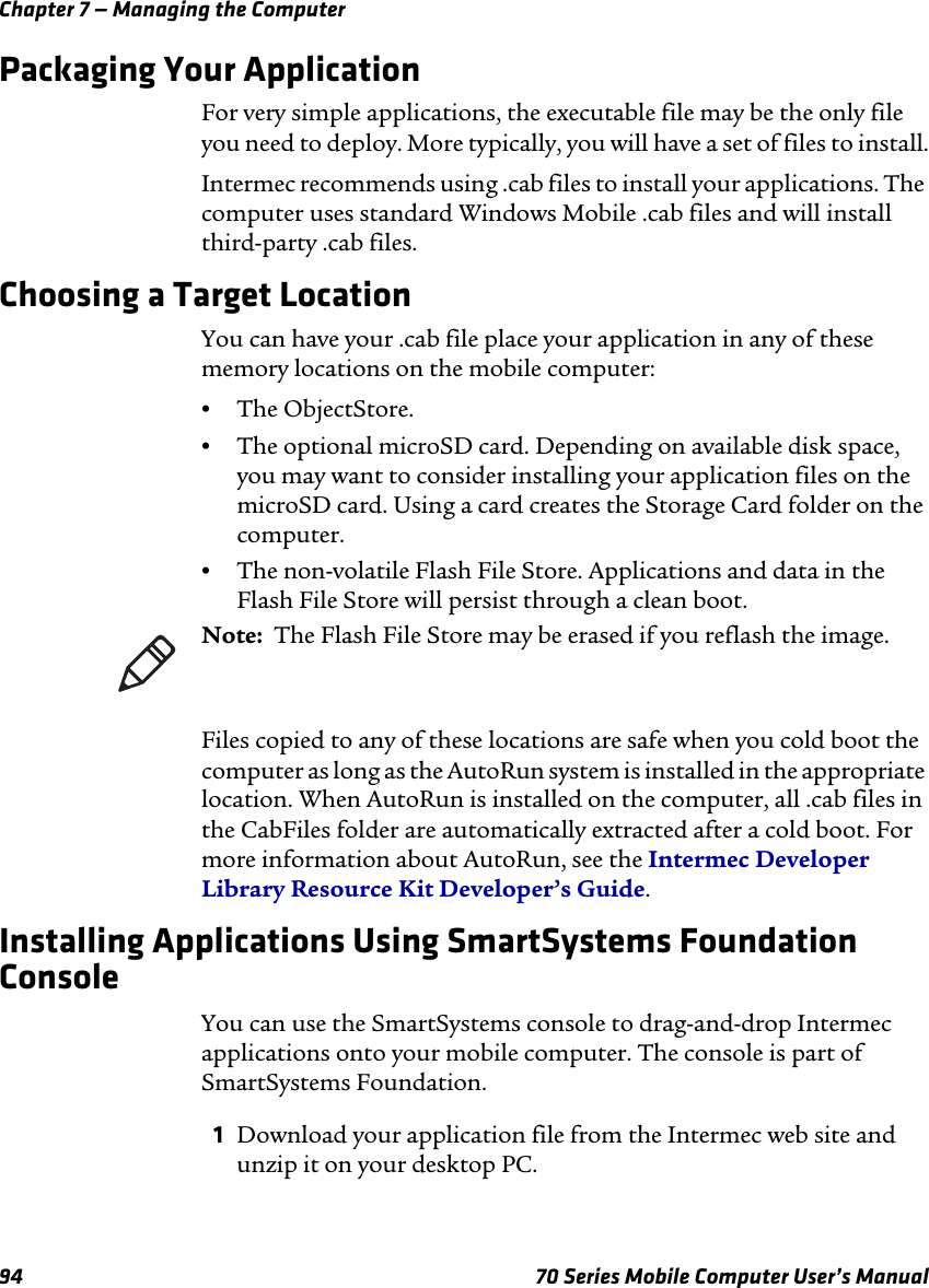 Chapter 7 — Managing the Computer94 70 Series Mobile Computer User’s ManualPackaging Your ApplicationFor very simple applications, the executable file may be the only file you need to deploy. More typically, you will have a set of files to install.Intermec recommends using .cab files to install your applications. The computer uses standard Windows Mobile .cab files and will install third-party .cab files. Choosing a Target LocationYou can have your .cab file place your application in any of these memory locations on the mobile computer:•The ObjectStore.•The optional microSD card. Depending on available disk space, you may want to consider installing your application files on the microSD card. Using a card creates the Storage Card folder on the computer.•The non-volatile Flash File Store. Applications and data in the Flash File Store will persist through a clean boot.Files copied to any of these locations are safe when you cold boot the computer as long as the AutoRun system is installed in the appropriate location. When AutoRun is installed on the computer, all .cab files in the CabFiles folder are automatically extracted after a cold boot. For more information about AutoRun, see the Intermec Developer Library Resource Kit Developer’s Guide.Installing Applications Using SmartSystems Foundation ConsoleYou can use the SmartSystems console to drag-and-drop Intermec applications onto your mobile computer. The console is part of SmartSystems Foundation.1Download your application file from the Intermec web site and unzip it on your desktop PC.Note:  The Flash File Store may be erased if you reflash the image.