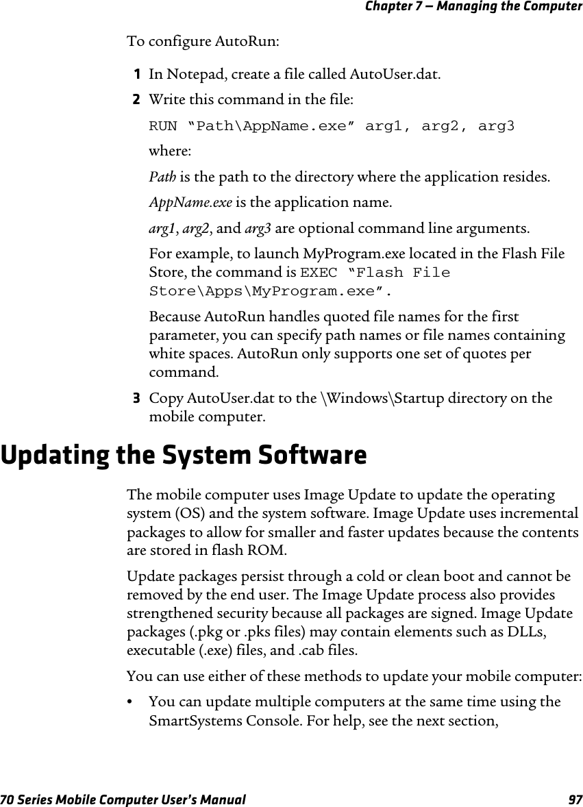 Chapter 7 — Managing the Computer70 Series Mobile Computer User’s Manual 97To configure AutoRun:1In Notepad, create a file called AutoUser.dat.2Write this command in the file:RUN “Path\AppName.exe” arg1, arg2, arg3where:Path is the path to the directory where the application resides.AppName.exe is the application name.arg1, arg2, and arg3 are optional command line arguments.For example, to launch MyProgram.exe located in the Flash File Store, the command is EXEC “Flash File Store\Apps\MyProgram.exe”.Because AutoRun handles quoted file names for the first parameter, you can specify path names or file names containing white spaces. AutoRun only supports one set of quotes per command.3Copy AutoUser.dat to the \Windows\Startup directory on the mobile computer.Updating the System SoftwareThe mobile computer uses Image Update to update the operating system (OS) and the system software. Image Update uses incremental packages to allow for smaller and faster updates because the contents are stored in flash ROM. Update packages persist through a cold or clean boot and cannot be removed by the end user. The Image Update process also provides strengthened security because all packages are signed. Image Update packages (.pkg or .pks files) may contain elements such as DLLs, executable (.exe) files, and .cab files.You can use either of these methods to update your mobile computer:•You can update multiple computers at the same time using the SmartSystems Console. For help, see the next section, 