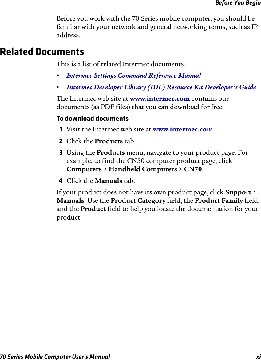 Before You Begin70 Series Mobile Computer User’s Manual xiBefore you work with the 70 Series mobile computer, you should be familiar with your network and general networking terms, such as IP address.Related DocumentsThis is a list of related Intermec documents.•Intermec Settings Command Reference Manual•Intermec Developer Library (IDL) Resource Kit Developer’s GuideThe Intermec web site at www.intermec.com contains our documents (as PDF files) that you can download for free.To download documents1Visit the Intermec web site at www.intermec.com.2Click the Products tab.3Using the Products menu, navigate to your product page. For example, to find the CN50 computer product page, click Computers &gt; Handheld Computers &gt; CN70.4Click the Manuals tab.If your product does not have its own product page, click Support &gt; Manuals. Use the Product Category field, the Product Family field, and the Product field to help you locate the documentation for your product.