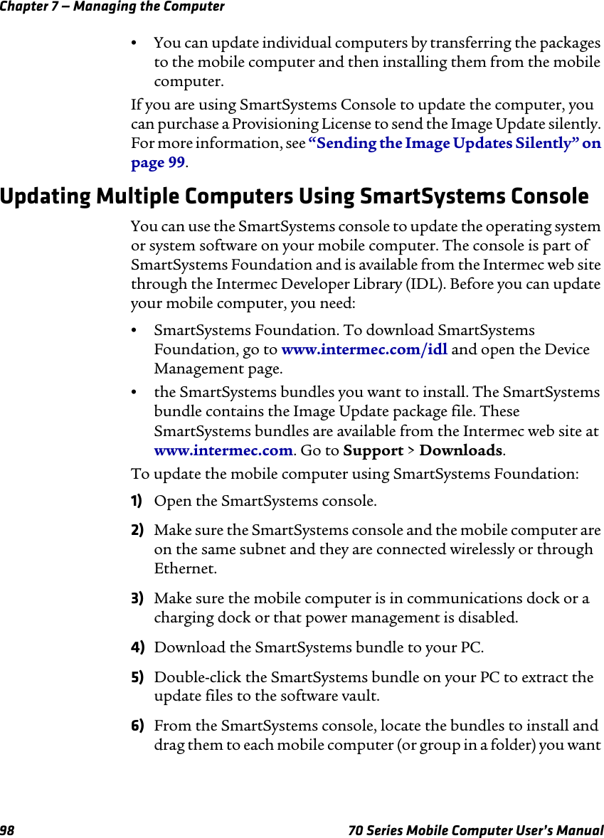 Chapter 7 — Managing the Computer98 70 Series Mobile Computer User’s Manual•You can update individual computers by transferring the packages to the mobile computer and then installing them from the mobile computer.If you are using SmartSystems Console to update the computer, you can purchase a Provisioning License to send the Image Update silently. For more information, see “Sending the Image Updates Silently” on page 99.Updating Multiple Computers Using SmartSystems ConsoleYou can use the SmartSystems console to update the operating system or system software on your mobile computer. The console is part of SmartSystems Foundation and is available from the Intermec web site through the Intermec Developer Library (IDL). Before you can update your mobile computer, you need:•SmartSystems Foundation. To download SmartSystems Foundation, go to www.intermec.com/idl and open the Device Management page.•the SmartSystems bundles you want to install. The SmartSystems bundle contains the Image Update package file. These SmartSystems bundles are available from the Intermec web site at www.intermec.com. Go to Support &gt; Downloads.To update the mobile computer using SmartSystems Foundation:1) Open the SmartSystems console.2) Make sure the SmartSystems console and the mobile computer are on the same subnet and they are connected wirelessly or through Ethernet.3) Make sure the mobile computer is in communications dock or a charging dock or that power management is disabled.4) Download the SmartSystems bundle to your PC.5) Double-click the SmartSystems bundle on your PC to extract the update files to the software vault.6) From the SmartSystems console, locate the bundles to install and drag them to each mobile computer (or group in a folder) you want 