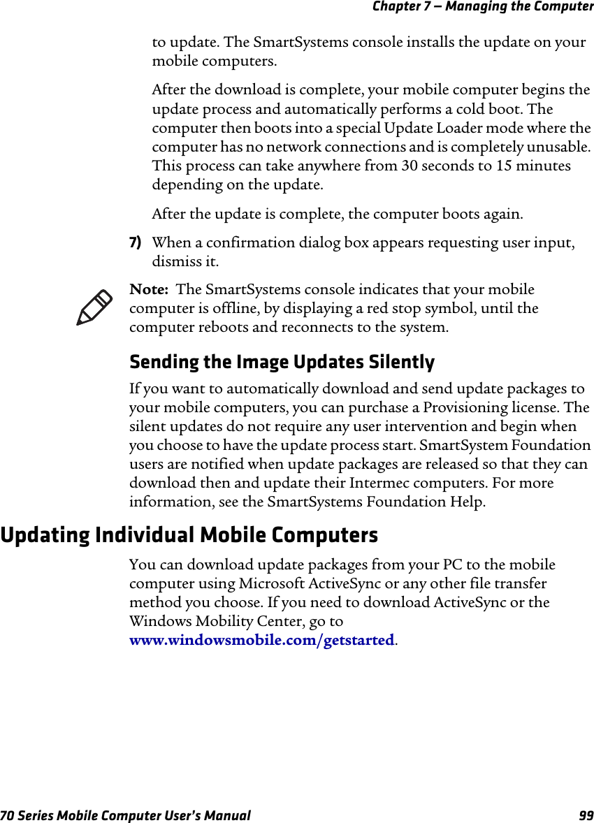 Chapter 7 — Managing the Computer70 Series Mobile Computer User’s Manual 99to update. The SmartSystems console installs the update on your mobile computers.After the download is complete, your mobile computer begins the update process and automatically performs a cold boot. The computer then boots into a special Update Loader mode where the computer has no network connections and is completely unusable. This process can take anywhere from 30 seconds to 15 minutes depending on the update. After the update is complete, the computer boots again.7) When a confirmation dialog box appears requesting user input, dismiss it.Sending the Image Updates SilentlyIf you want to automatically download and send update packages to your mobile computers, you can purchase a Provisioning license. The silent updates do not require any user intervention and begin when you choose to have the update process start. SmartSystem Foundation users are notified when update packages are released so that they can download then and update their Intermec computers. For more information, see the SmartSystems Foundation Help.Updating Individual Mobile ComputersYou can download update packages from your PC to the mobile computer using Microsoft ActiveSync or any other file transfer method you choose. If you need to download ActiveSync or the Windows Mobility Center, go to www.windowsmobile.com/getstarted.Note:  The SmartSystems console indicates that your mobile computer is offline, by displaying a red stop symbol, until the computer reboots and reconnects to the system.