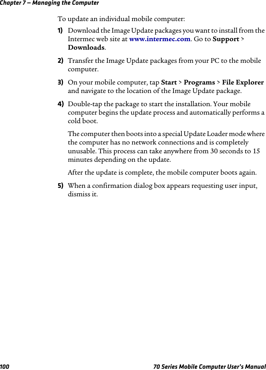 Chapter 7 — Managing the Computer100 70 Series Mobile Computer User’s ManualTo update an individual mobile computer:1) Download the Image Update packages you want to install from the Intermec web site at www.intermec.com. Go to Support &gt; Downloads.2) Transfer the Image Update packages from your PC to the mobile computer.3) On your mobile computer, tap Start &gt; Programs &gt; File Explorer and navigate to the location of the Image Update package.4) Double-tap the package to start the installation. Your mobile computer begins the update process and automatically performs a cold boot.The computer then boots into a special Update Loader mode where the computer has no network connections and is completely unusable. This process can take anywhere from 30 seconds to 15 minutes depending on the update. After the update is complete, the mobile computer boots again.5) When a confirmation dialog box appears requesting user input, dismiss it.