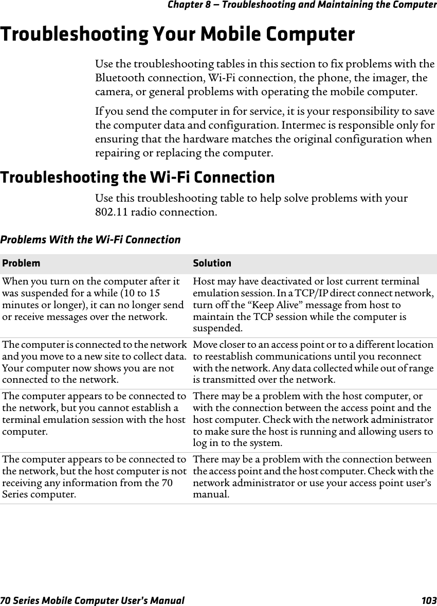 Chapter 8 — Troubleshooting and Maintaining the Computer70 Series Mobile Computer User’s Manual 103Troubleshooting Your Mobile ComputerUse the troubleshooting tables in this section to fix problems with the Bluetooth connection, Wi-Fi connection, the phone, the imager, the camera, or general problems with operating the mobile computer.If you send the computer in for service, it is your responsibility to save the computer data and configuration. Intermec is responsible only for ensuring that the hardware matches the original configuration when repairing or replacing the computer.Troubleshooting the Wi-Fi ConnectionUse this troubleshooting table to help solve problems with your 802.11 radio connection.Problems With the Wi-Fi ConnectionProblem SolutionWhen you turn on the computer after it was suspended for a while (10 to 15 minutes or longer), it can no longer send or receive messages over the network.Host may have deactivated or lost current terminal emulation session. In a TCP/IP direct connect network, turn off the “Keep Alive” message from host to maintain the TCP session while the computer is suspended.The computer is connected to the network and you move to a new site to collect data. Your computer now shows you are not connected to the network.Move closer to an access point or to a different location to reestablish communications until you reconnect with the network. Any data collected while out of range is transmitted over the network.The computer appears to be connected to the network, but you cannot establish a terminal emulation session with the host computer.There may be a problem with the host computer, or with the connection between the access point and the host computer. Check with the network administrator to make sure the host is running and allowing users to log in to the system.The computer appears to be connected to the network, but the host computer is not receiving any information from the 70 Series computer.There may be a problem with the connection between the access point and the host computer. Check with the network administrator or use your access point user’s manual.
