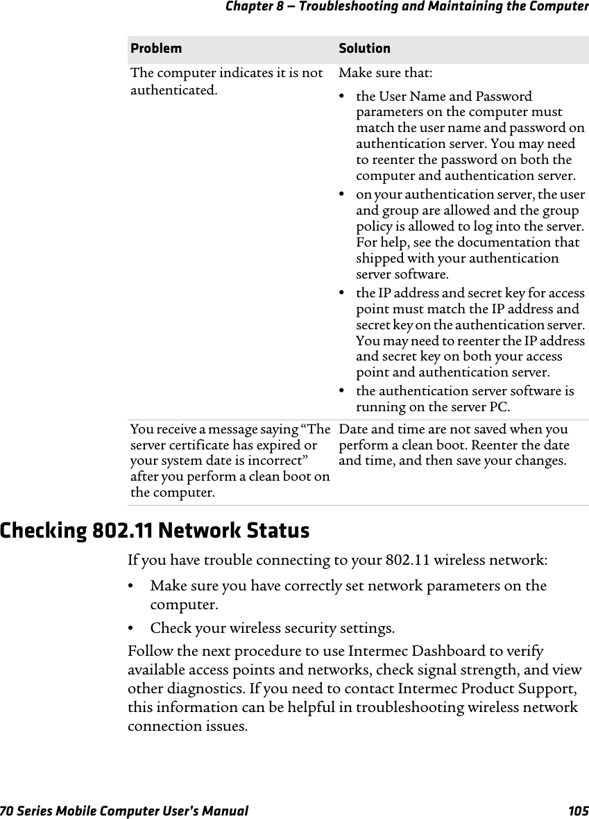 Chapter 8 — Troubleshooting and Maintaining the Computer70 Series Mobile Computer User’s Manual 105Checking 802.11 Network StatusIf you have trouble connecting to your 802.11 wireless network:•Make sure you have correctly set network parameters on the computer.•Check your wireless security settings.Follow the next procedure to use Intermec Dashboard to verify available access points and networks, check signal strength, and view other diagnostics. If you need to contact Intermec Product Support, this information can be helpful in troubleshooting wireless network connection issues.The computer indicates it is not authenticated.Make sure that:•the User Name and Password parameters on the computer must match the user name and password on authentication server. You may need to reenter the password on both the computer and authentication server.•on your authentication server, the user and group are allowed and the group policy is allowed to log into the server. For help, see the documentation that shipped with your authentication server software.•the IP address and secret key for access point must match the IP address and secret key on the authentication server. You may need to reenter the IP address and secret key on both your access point and authentication server.•the authentication server software is running on the server PC.You receive a message saying “The server certificate has expired or your system date is incorrect” after you perform a clean boot on the computer.Date and time are not saved when you perform a clean boot. Reenter the date and time, and then save your changes.Problem Solution